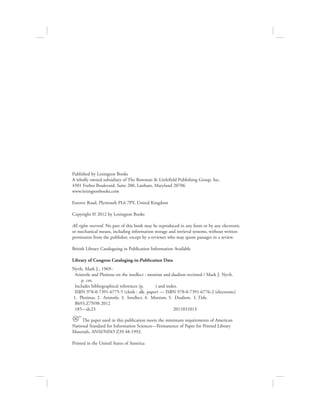 Published by Lexington Books
A wholly owned subsidiary of The Rowman & Littlefield Publishing Group, Inc.
4501 Forbes Boulevard, Suite 200, Lanham, Maryland 20706
www.lexingtonbooks.com
Estover Road, Plymouth PL6 7PY, United Kingdom
Copyright © 2012 by Lexington Books
All rights reserved. No part of this book may be reproduced in any form or by any electronic
or mechanical means, including information storage and retrieval systems, without written
permission from the publisher, except by a reviewer who may quote passages in a review.
British Library Cataloguing in Publication Information Available
Library of Congress Cataloging-in-Publication Data
Nyvlt, Mark J., 1969–
Aristotle and Plotinus on the intellect : monism and dualism revisited / Mark J. Nyvlt.
p. cm.
Includes bibliographical references (p. ) and index.
ISBN 978-0-7391-6775-5 (cloth : alk. paper) — ISBN 978-0-7391-6776-2 (electronic)
1. Plotinus. 2. Aristotle. 3. Intellect. 4. Monism. 5. Dualism. I. Title.
B693.Z7N98 2012
185—dc23 2011031013
™ The paper used in this publication meets the minimum requirements of American
National Standard for Information Sciences—Permanence of Paper for Printed Library
Materials, ANSI/NISO Z39.48-1992.
Printed in the United States of America
 
