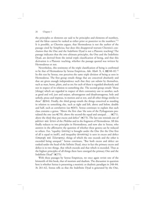 the principles or elements are said to be principles and elements of numbers,
and the Ideas cannot be ranked as either prior or posterior to the numbers.”72
It is possible, as Cherniss argues, that Hermodorus is not the author of the
passage cited by Simplicius, but does this disapproval warrant Cherniss’s con-
clusion that the One and the Indefinite Dyad is not a Platonic teaching? The
passage indicates that the two ultimate principles, the One and the Indefinite
Dyad, are derived from the initial triple classification of being, and that this
derivation is a Platonic teaching, whether the passage quoted was written by
Hermodorus or not.
Nevertheless, this testimony of the triple classification of being is confirmed
to be that of Hermodorus by Sextus Empiricus, Adv. Math. X, 4, ¶¶248–82.73
In this text by Sextus, one perceives the same triple division of being as seen in
Hermodorus. The first group entails things that are conceived absolutely and
that are given enough independence such that they can subsist by themselves,
such as man, horse, plant, and so on; for each of these is regarded absolutely and
not in respect of its relation to something else. The second group entails “those
[things] which are regarded in respect of their contrariety one to another, such
as good and evil, just and unjust, advantageous and disadvantageous, holy and
unholy, pious and impious, in motion and at rest, and all other things similar to
these” (¶264). Finally, the third group entails the things conceived as standing
in relation to something else, such as right and left, above and below, double
and half, such as correlatives (see ¶265). Sextus continues to explain that each
class contains a genus. “Above the first class ‘the sons of the Pythagoreans pos-
tulated the one (see ¶270), above the second the equal and unequal . . . (¶271),
above the third they put excess and defect” (¶273). The last one reminds one of
ma:llon kai; h|tton of the Philebus and in the fragment of Hermodorus. All this
finally reduces to two principles in Hermodorus, and now also in Sextus, who
answers in the affirmative the question of whether these genera can be reduced
to others. For, “equality (ijsovthV) is brought under the One (for the One first
of all is equal to itself), and inequality (ajnisovthV) is seen in excess and defect
(uJperoch; kai; e[lleiyisV), things of which the one exceeds and the other is
exceeded being unequal.” Sextus continues, “But both excess and defect are
ranked under the head of the Infinite Dyad, since in fact the primary excess and
defect is in two things, that which exceeds and that which is exceeded. Thus as
the highest principles of all things there have emerged the primary One and the
Indefinite Dyad” (¶275).
With these passages by Sextus Empiricus, we once again revisit one of the
leitmotifs of this book, that of monism and dualism. The discussion in question
here is whether Sextus is presenting a monistic or dualistic paradigm in 248–84.
At 261–62, Sextus tells us that the Indefinite Dyad is generated by the One,
26      Chapter 1
 