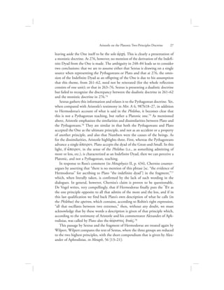 leaving aside the One itself to be the sole ajrchv. This is clearly a presentation of
a monistic doctrine. At 276, however, no mention of the derivation of the Indefi-
nite Dyad from the One is made. The ambiguity in 248–84 leads us to consider
two conclusions: that we are to assume either that Sextus is drawing on a single
source when representing the Pythagoreans or Plato and that at 276, the omis-
sion of the Indefinite Dyad as an offspring of the One is due to his assumption
that this theme, from 261–62, need not be reiterated (for the whole reflection
consists of one unit); or that in 263–76, Sextus is presenting a dualistic doctrine
but failed to recognize the discrepancy between the dualistic doctrine in 261–62
and the monistic doctrine in 276.74
Sextus gathers this information and relates it to the Pythagorean doctrine. Yet,
when compared with Aristotle’s testimony in Met. A 6, 987b18–27, in addition
to Hermodorus’s account of what is said in the Philebus, it becomes clear that
this is not a Pythagorean teaching, but rather a Platonic one.75 As mentioned
above, Aristotle emphasizes the similarities and dissimilarities between Plato and
the Pythagoreans.76 They are similar in that both the Pythagoreans and Plato
accepted the One as the ultimate principle, and not as an accident or a property
of another principle, and also that Numbers were the causes of the beings. As
for the dissimilarities, Aristotle highlights three. First, whereas the Pythagoreans
advance a single a[peiron, Plato accepts the dyad of the Great-and-Small. In this
light, if a[peiron, in the sense of the Philebus (i.e., as something admitting of
more or less, etc.), is characterized as an Indefinite Dyad, then we can perceive a
Platonic, and not a Pythagorean, teaching.
In response to Ross’s comment (in Metaphysics II, p. 434), Cherniss counter-
argues by asserting that “there is no mention of this phrase [sc. “the evidence of
Hermodorus” for ascribing to Plato “the indefinite dyad”] in the fragment,”77
which, when literally taken, is confirmed by the lack of such wording in the
dialogues. In general, however, Cherniss’s claim is proven to be questionable.
De Vogel writes, very compellingly, that if Hermodorus finally puts the $En as
the one principle opposite to all that admits of the more and the less, and if in
this last qualification we find back Plato’s own description of what he calls (in
the Philebus) the apeiron, which contains, according to Robin’s right expression,
“all that oscillates between two extremes,” then, without any doubt, we must
acknowledge that by these words a description is given of that principle which,
according to the testimony of Aristotle and his commentator Alexander of Aph-
rodisias, was called by Plato also the ajovristoV duavV.78
This passage by Sextus and the fragment of Hermodorus are treated again by
Wilpert. Wilpert compares the text of Sextus, where the three groups are reduced
to the two highest principles, with the short compendium that is given by Alex-
ander of Aphrodisias, in Metaph, 56 [13–21]:
Aristotle on the Platonic Two-Principles Doctrine      27
 