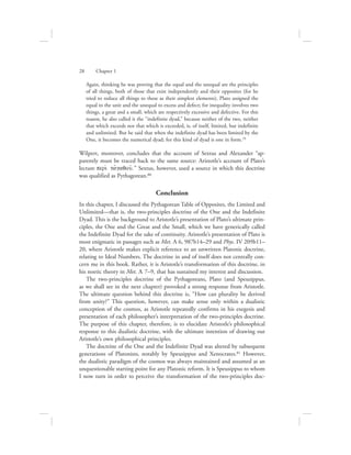Again, thinking he was proving that the equal and the unequal are the principles
of all things, both of those that exist independently and their opposites (for he
tried to reduce all things to these as their simplest elements), Plato assigned the
equal to the unit and the unequal to excess and defect; for inequality involves two
things, a great and a small, which are respectively excessive and defective. For this
reason, he also called it the “indefinite dyad,” because neither of the two, neither
that which exceeds nor that which is exceeded, is, of itself, limited, but indefinite
and unlimited. But he said that when the indefinite dyad has been limited by the
One, it becomes the numerical dyad; for this kind of dyad is one in form.79
Wilpert, moreover, concludes that the account of Sextus and Alexander “ap-
parently must be traced back to the same source: Aristotle’s account of Plato’s
lecture peri; tajgaqou:.” Sextus, however, used a source in which this doctrine
was qualified as Pythagorean.80
Conclusion
In this chapter, I discussed the Pythagorean Table of Opposites, the Limited and
Unlimited—that is, the two-principles doctrine of the One and the Indefinite
Dyad. This is the background to Aristotle’s presentation of Plato’s ultimate prin-
ciples, the One and the Great and the Small, which we have generically called
the Indefinite Dyad for the sake of continuity. Aristotle’s presentation of Plato is
most enigmatic in passages such as Met. A 6, 987b14–29 and Phys. IV 209b11–
20, where Aristotle makes explicit reference to an unwritten Platonic doctrine,
relating to Ideal Numbers. The doctrine in and of itself does not centrally con-
cern me in this book. Rather, it is Aristotle’s transformation of this doctrine, in
his noetic theory in Met. L 7–9, that has sustained my interest and discussion.
The two-principles doctrine of the Pythagoreans, Plato (and Speusippus,
as we shall see in the next chapter) provoked a strong response from Aristotle.
The ultimate question behind this doctrine is, “How can plurality be derived
from unity?” This question, however, can make sense only within a dualistic
conception of the cosmos, as Aristotle repeatedly confirms in his exegesis and
presentation of each philosopher’s interpretation of the two-principles doctrine.
The purpose of this chapter, therefore, is to elucidate Aristotle’s philosophical
response to this dualistic doctrine, with the ultimate intention of drawing out
Aristotle’s own philosophical principles.
The doctrine of the One and the Indefinite Dyad was altered by subsequent
generations of Platonists, notably by Speusippus and Xenocrates.81 However,
the dualistic paradigm of the cosmos was always maintained and assumed as an
unquestionable starting point for any Platonic reform. It is Speusippus to whom
I now turn in order to perceive the transformation of the two-principles doc-
28      Chapter 1
 