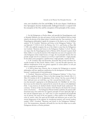 trine, now classified as the One and plh:qoV. In the next chapter, I shall discuss
how Speusippus’s doctrine fundamentally challenged Aristotle to respond with
his conception of the One and his conception of first principles of the cosmos.
Notes
  1.  For the Pythagoreans, as Proclus claims, and especially the Neopythagoreans, such
as Alexander Polyhistor, the roles and natures of nou:V and the Indefinite Dyad are closely
related to the doctrine of the tovlma (tolma). Cornford writes that “later mysticism [i.e., the
Neopythagorean philosophers] regards the emergences of the dyad as an act of rebellious
audacity” (F. M. Cornford, “Mysticism and Science in the Pythagorean Tradition,” Clas-
sical Quarterly 17 [1923]: 6, fn.3). See Plotinus, Enn. V.1.1., and Proclus, on Plato, Alib
I. 104E, who explicitly recognizes this use of the tovlma to come from the Pythagoreans
(see Cornford, “Mysticism and Science in the Pythagorean Tradition,” 6, fn.3). The pre-
cise impact that the Neopythagoreans had on Plotinus will be discussed in greater detail
below. Suffice it to say that the doctrine of the tovlma does not seem to be apparent in the
early Pythagorean school, simply because, as I argue, the two-principles doctrine does not
provide enough room for an audacious act of nou:V to repel itself from a single principle,
for the tolmic action presupposes a repulsion from a single principle—namely, the One.
  2.  F. M. Cornford, Plato and Parmenides: Parmenides’ Way of Truth and Plato’s Par-
menides (London: K. Paul, Trench, Trübner, 1939), 7, says that this table represents “ten
different manifestations of the two primary opposites in various spheres; in each pair
there is a good and an answering evil.”
  3.  It will be shown later, however, that to interpret the Pythagoreans as monistic
philosophers will have significant ramifications for the development of Plotinus’s “revo-
lutionary” transformation of Greek philosophy.
  4.  Cornford, “Mysticism and Science in the Pythagorean Tradition,” 3. Here, Corn-
ford adds a significant footnote: “Hence in the above passage from Aristotle (Met. A 5,
986a 19) I translate to; de; e}n eJx ajmfotevrwn einai touvtwn ‘the One consists of both of
these’ (odd and even), not (with Ross, e.g.) ‘the 1 proceeds from both of these.’ . . . It is
true that ‘proceeds’ is appropriate to the following words, to;n d’ajriqmo;n ejk tou: eJnoV,
but in any case the relation here expressed by ejk cannot be the same as in ejx ajmfotevrwn
einai. It may, however, be doubted whether Aristotle himself clearly understood.” He
continues, “In favour of this view the position of the Monad at the head of the tetractys
seems to be decisive. . . . The Pythagorean Monad similarly symbolizes the primal undif-
ferentiated unity, from which the two opposite principles of Limit (physically, light or
fire) and the Unlimited (space, air, ‘void’) must, in some unexplained and inexplicable
way, be derived. The union of the two opposite, as Plato explains in the Philebus, gen-
erates to; miktovn, when ‘the equal and the double and whatsoever puts an end to the
mutual disagreement of the opposite, by introducing symmetry and concord, produce
number’ (25D)” (Cornford, “Mysticism and Science in the Pythagorean Tradition,”
3–4). This interpretation, ultimately, will justify his view that the tovlma was an earlier
Pythagorean doctrine, as Proclus proclaims.
Aristotle on the Platonic Two-Principles Doctrine      29
 