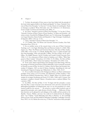  5.  “In short, the principle of Unity seems to have been linked with the principle of
the Good, which appears briefly in the Phaedo and Republic” (J. Cleary, “Aristotle’s Criti-
cism of Plato’s First Principles,” in Pensée de l’‘ Un’ dans l’histoire de la philosophie: Études
en hommage au professeur Werner Beierwaltes, eds. J.-M. Narbonne et A. Reckermann.
(Laval, Canada: Les Presses de l’Université Laval, 2004), 73.
  6.  See Cleary, “Aristotle’s Criticism of Plato’s First Principles,” 74. See also J. Cleary,
“Aristotle’s Criticism of Plato’s Theory of Form Numbers,” in Platon und Aristoteles—sub
ratione veritatis. Festschrift für Wolfgang Wieland, zum 70. Geburststag. Herausgegeben
von Gregor Damschen, Rainer Enskat und Alejandro G. Vigo (Göttingen: Vandenhoeck
 Ruprecht, 2004), 3–30, esp. 12–16.
  7.  Cleary, “Aristotle’s Criticism of Plato’s First Principles,” 74.
  8.  J. N. Findlay, Plato: The Written and Unwritten Doctrines (London, New York:
Humanities Press, 1974), 43.
  9.  For an excellent survey of the research done in the area of Plato’s Unwritten
Teachings, see C. J. de Vogel, Rethinking Plato and Platonism (Leiden: E. J. Brill, 1986),
chapter one, “Plato: The Written and Unwritten Doctrines, Fifty Years of Plato Studies,
1930–1980,” 3–56; see also T. A. Szlezák, Reading Plato, trans. G. Zanker (London and
New York: Routledge, 1999); and especially J. Dillon, The Heirs of Plato, 16–29, and J.
Dillon, The Middle Platonists, 2nd ed. (London and Cornell: Cornell University Press,
1996), 2–11. For a discussion of Plato’s school or Academy, see J. Dillon, “What Hap-
pened to Plato’s Garden?” Hermathena 133 (1983): 51–59; Dillon, The Heirs of Plato,
2–16; and M. Baltes, “Plato’s School, the Academy,” Hermathena 155 (1993): 5–26.
10.  See K. Gaiser, Platons ungeschriebene Lehre (Stuttgart: Ernst Klett Verlag, 1963) for
key passages of Aristotle’s presentation of Plato’s philosophy. Gaiser is primarily interested
in Aristotle’s account of Plato. See also H. J. Krämer, Arete bei Platon und Aristoteles (Am-
sterdam: P. Schippers, 1967); see also R. Heinze, Xenokrates. Darstellung der Lehre und
Sammlung der Fragmente (Leipzig; repr. Hildescheim: G. Olms, 1965), 10–47.
11.  For an excellent discussion of the Pythagorean influence on Plato’s mathematical
paradigm of the cosmos, see D. H. Fowler, The Mathematics of Plato’s Academy: A New
Reconstruction (Oxford: Clarendon Press, 1987); C. Mugler, Platon et la recherche mathé-
matique de son époque (Strasbourg and Zurich: P. H. Heitz, 1948); and E. Cattanei, Enti
matematici e metafisica: Aristotele, Platone e l’Accademia antica a confronto (Milano: Vita
e pensiero, 1996).
12.  See Dillon, The Heirs of Plato, 17–18: “To begin with first principles, it seems
clear that Plato, at least in his later years, had become more and more attracted by the
philosophical possibilities of Pythagoreanism, that is to say, the postulation of a math-
ematical model for the universe. . . . He arrived at a system which involved a pair of
opposed first principles, and a triple division of levels of being. . . . Reflections of these
basic doctrines can be glimpsed in such dialogues of the middle and later periods as the
Republic, Timaeus, Philebus, and Laws, but could not be deduced from the dialogues
alone.” See P. Merlan, “Greek Philosophy from Plato to Plotinus,” in The Cambridge
History of Later Greek and Early Medieval Philosophy (Cambridge: Cambridge University
Press, 1967), 14–132. Merlan also writes on p. 15 that the “interaction of these principles
30      Chapter 1
 