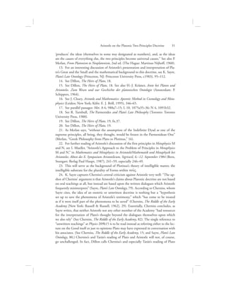 ‘produces’ the ideas (themselves in some way designated as numbers), and, as the ideas
are the causes of everything else, the two principles become universal causes.” See also P.
Merlan, From Platonism to Neoplatonism, 2nd ed. (The Hague: Martinus Nijhoff, 1960).
13.  For an interesting discussion of Aristotle’s presentation and interpretation of Pla-
to’s Great and the Small and the mathematical background to this doctrine, see K. Sayre,
Plato’s Late Ontology (Princeton, NJ: Princeton University Press, c1983), 95–112.
14.  See Dillon, The Heirs of Plato, 18.
15.  See Dillon, The Heirs of Plato, 18. See also H.-J. Krämer, Arete bei Platon und
Aristoteles. Zum Wesen und zur Geschichte der platonischen Ontologie (Amsterdam: P.
Schippers, 1964).
16.  See J. Cleary, Aristotle and Mathematics: Aporetic Method in Cosmology and Meta-
physics (Leiden; New York; Köln: E. J. Brill, 1995), 346–65.
17.  See parallel passages: Met. A 6, 988a7–15; L 10, 1075a35–36; N 4, 1091b32.
18.  See R. Turnbull, The Parmenides and Plato’s Late Philosophy (Toronto: Toronto
University Press, 1988).
19.  See Dillon, The Heirs of Plato, 19, fn.37.
20.  See Dillon, The Heirs of Plato, 19.
21.  As Merlan says, “without the assumption of the Indefinite Dyad as one of the
supreme principles, all being, they thought, would be frozen in the Parmenidean One”
(Merlan, “Greek Philosophy from Plato to Plotinus,” 16).
22.  For further reading of Aristotle’s discussion of the first principles in Metaphysics M
and N, see I. Mueller, “Aristotle’s Approach to the Problem of Principles in Metaphysics
M and N,” in Mathematics and Metaphysics in Aristotele/Mathematik und Metaphysik bei
Aristoteles: Akten des X. Symposium Aristotelicum, Sigriswil, 6.–12. September 1984 (Bern,
Stuttgart: Berlag Paul Haupt, 1987), 241–59, especially 246–49.
23.  This will serve as the background of Plotinus’s theory of intelligible matter, the
intelligible substrate for the plurality of Forms within nou:V.
24.  K. Sayre captures Cherniss’s central criticism against Aristotle very well: “The up-
shot of Cherniss’ argument is that Aristotle’s claims about Platonic doctrine are not based
on oral teachings at all, but instead are based upon the written dialogues which Aristotle
frequently misinterprets” (Sayre, Plato’s Late Ontology, 79). According to Cherniss, whom
Sayre cites, the idea of an esoteric or unwritten doctrine is nothing but a “hypothesis
set up to save the phenomena of Aristotle’s testimony,” which “has come to be treated
as if it were itself part of the phenomena to be saved” (Cherniss, The Riddle of the Early
Academy [New York: Russell  Russell, 1962], 29). Essentially, Cherniss concludes, as
Sayre writes, that neither Aristotle nor any other member of the Academy “had resources
for the interpretation of Plato’s thought beyond the dialogues themselves upon which
we also rely” (See Cherniss, The Riddle of the Early Academy, 82). The single reference to
“unwritten teachings” at Physics 209b15 is to be read instead as referring either to the lec-
ture on the Good itself or just to opinions Plato may have expressed in conversation with
his associates. (See Cherniss, The Riddle of the Early Academy, 15; and Sayre, Plato’s Late
Ontology, 80.) Cherniss’s and Tarán’s reading of Plato and Aristotle will not, of course,
go unchallenged. In fact, Dillon calls Cherniss’s and especially Tarán’s reading of Plato
Aristotle on the Platonic Two-Principles Doctrine      31
 