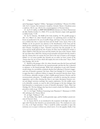 and of Speusippus “legalistic” (Dillon, “Speusippus in Iamblichus,” Phronesis 24 [1984]:
326). See E. Cattanei, Enti matematici e metafisica: Aristotele, Platone e l’Accademia antica
a confronto, 130–41, esp. 130–31, for a counterargument to Cherniss’s thesis.
25.  See H. D. Saffrey, Le PERI FILOSOFIAS d’Aristote et la Théorie Platonicienne
des Idées Nombres (Leiden: E. J. Brill, 1971); see also Cherniss’s compte rendu appended
to Saffrey’s book, 71–89.
26.  See H. Cherniss, The Riddle of the Early Academy, 18. The parallel passage is
Met. A 6, 988a11–14, where Aristotle indicates “an underlying matter of which the
Forms are predicated in the case of sensible things, and Unity in the case of the Forms,
[it is evident] that this is a dyad, the Great and the Small” (trans. Sayre). Prior to the
Philebus, we do not perceive any reference to the identification of the Great and the
Small and the underlying matter. K. Sayre is more moderate in his criticism of Aristotle
than Cherniss. According to Sayre, “Aristotle’s conviction that this principle [sc. the
Great and the Small] played the role of matter for Plato may be behind his remark at
Physics 209b35–210a2 that the Great and (the) Small is the space of the Timaeus, which
(he says) Plato there called u{lh. Among several anomalies associated with this remark is
that the Timaeus does not contain the term u{lh in the sense of matter at all (compare
696a6). It is of course possible that Aristotle saw an earlier (or later) version of the
Timaeus than the one we have which did employ the term in that sense” (Sayre, Plato’s
Late Ontology, 285, fn.34).
27.  Related to this passage is Met. A.6, where Aristotle states that the Great-and-Small
(the Indefinite Dyad) is identical to the material principle and that the One is identical
to substance, or the formal principle. While Sayre sympathizes in part with Cherniss’s
overall critique, he, nevertheless, prudently abstains from adhering to Cherniss’s exagger-
ated view of Aristotle’s testimony. (See Sayre, Plato’s Late Ontology, 81.) I, however, wish
to argue that there is sufficient evidence to support the unwritten doctrine thesis. Sayre,
in all fairness, admirably attempts to find a middle ground between Cherniss and his
reconstructionist adversaries. “A middle ground is accessible by rejecting this common
supposition, and in effect denying that there is any major discrepancy between writ-
ten and alleged ‘unwritten teachings’ that requires explanation. For this middle course
to be defensible, certainly, we must be able to find passages in the later dialogues that
lend themselves to interpretation in terms of Aristotle’s description” (Sayre, Plato’s Late
Ontology, 82). The later dialogue that Sayre has in mind is clearly the Philebus, which he
proceeds to study on pp. 118–86.
28.  C. J. de Vogel, “Problems Concerning Later Platonism I,” Mnemosyne 4 (1949):
203, referring to the Timaeus 50b–d.
29.  de Vogel, “Problems I,” 204.
30.  See Findlay, Plato, 466 ff., on this particular topic, and for Findlay’s central criti-
cism of Cherniss’s thesis.
31.  In Timaeus 48e ff., we are introduced to the receptacle. In this light, one cannot
agree with Cherniss that Aristotle is an untrustworthy source. The conclusion we come
to is this, as de Vogel articulates: “That it would be neither reasonable to reject this
testimony nor to accept it without any critical reserve. As to the agrapha, finally, it has
32      Chapter 1
 