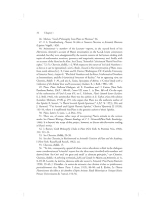 46.  Merlan, “Greek Philosophy from Plato to Plotinus,” 16.
47.  F. A. Trendelenburg, Platonis De Ideis et Numeris Doctrina ex Aristotele Illustrata
(Lipsiae: Vogelli, 1826).
48.  Aristoxenus—a member of the Lyceum—reports, in the second book of his
Harmonics, Aristotle’s account of Plato’s presentation on the Good. Many commoners
attended, but they were disappointed by the esoteric content of the lecture, dealing with
topics of mathematics, numbers, geometry and magnitude, astronomy, and, finally, with
an account of the Good as the One. See Cleary, “Aristotle’s Criticism of Plato’s First Prin-
ciples,” 72–73; Cherniss, Riddle, 1–2. With respect to the nature of the Ideal Numbers—
as best as it can be represented—see G. Reale, Toward a New Interpretation of Plato, trans.
from tenth edition by J. R. Catan and R. Davies (Washington, DC: Catholic University
of America Press), chapter 8, “The Ideal Numbers and the Ideas, Mathematical Numbers
as Intermediates, and the Hierarchical Structure of Reality.” For an opposing view, see
Cherniss, Riddle, 1–30, and also L. Tarán, Speusippus of Athens: A Critical Study with a
Collection of the Related Texts and Commentary (Leiden: E. J. Brill, 1981), 12ff.
49.  Plato, Plato: Collected Dialogues, ed. E. Hamilton and H. Cairns (New York:
Pantheon Books), 1963, 1588–89, Letters VII, trans. L. A. Post, 341c–d. On the topic
of the authenticity of Plato’s Letter VII, see L. Edelstein, Plato’s Seventh Letter (Leiden:
E. J. Brill, 1966), who doubts that Plato was the author; A. E. Taylor, Plato, 6th edition
(London: Methuen, 1955), p. 295, who argues that Plato was the authentic author of
this Epistle; B. Stenzel, “Is Plato’s Seventh Epistle Spurious?,” A.J.P. 74 (1953), 394; and
J. Harward. “The Seventh and Eighth Platonic Epistles,” Classical Quarterly 22 (1928),
143–54, where it is reaffirmed that Plato is the genuine author of these Epistles.
50.  Plato, Letters II, trans. L. A. Post, 314c.
51.  There are, of course, other ways of interpreting Plato’s attitude to the written
works. See Platonic Writings, Platonic Readings, ed. C. L. Griswold (New York: Routledge,
1988). It is beyond the scope of this project, however, to discuss this alternative reading
of Plato’s works.
52.  J. Burnet, Greek Philosophy: Thales to Plato (New York: St. Martin’s Press, 1968),
312, 313–14.
53.  See Cherniss, Riddle, 29–30.
54.  See also Cherniss, in his foreword to Aristotle’s Criticism of Plato and the Academy,
I (New York: Russell and Russell, 1962), xxi.
55.  Cherniss, Riddle, 17.
56.  “To this, consequently, appeal all those critics who desire to find in the dialogues
some corroboration of Aristotle’s report that the ideas were identified with numbers and
derived from ‘the One’ and ‘the great and small’ as ultimate principles,” says Cherniss.
Cherniss, Riddle, 18, referring to Stenzel, Zahl und Gestalt bei Platon und Aristoteles, iii–iv,
8–69; M. Gentile, La dottrina platonica delle idee numeri e Aristotele (Pisa: Pacini-Mariotti
1930), 39–41; J. Chevalier, La notion du nécessaire chez Aristote et chez ses prédécesseurs,
particulièrement chez Platon (Paris: F. alcan, 1915), 88–90; and L. Robin, La Théorie
Platonicienne des Idées et des Nombres d’Après Aristote: Étude Historique et Critique (Paris:
Presses Universitaires de France), 154–56.
34      Chapter 1
 