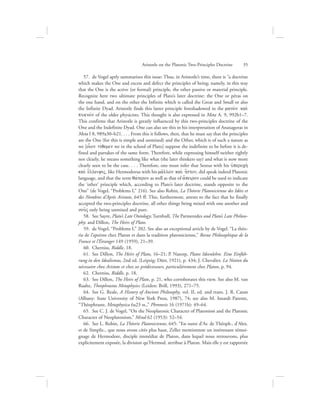 57.  de Vogel aptly summarizes this issue: Thus, in Aristotle’s time, there is “a doctrine
which makes the One and excess and defect the principles of being; namely, in this way
that the One is the active (or formal) principle, the other passive or material principle.
Recognize here two ultimate principles of Plato’s later doctrine: the One or péras on
the one hand, and on the other the Infinite which is called the Great and Small or also
the Infinite Dyad. Aristotle finds this latter principle foreshadowed in the mano;n kai;
puknovn of the older physicists. This thought is also expressed in Meta A. 9, 992b1–7.
This confirms that Aristotle is greatly influenced by this two-principles doctrine of the
One and the Indefinite Dyad. One can also see this in his interpretation of Anaxagoras in
Meta I 8, 989a30–b21. . . . From this it follows, then, that he must say that the principles
are the One (for this is simple and unmixed) and the Other, which is of such a nature as
we [oi|on tivqemen we in the school of Plato] suppose the indefinite to be before it is de-
fined and partakes of the same form. Therefore, while expressing himself neither rightly
nor clearly, he means something like what (the later thinkers say) and what is now more
clearly seen to be the case. . . . Therefore, one must infer that Sextus with his uJperoch;
kai; e[lleiyiV, like Hermodorus with his ma:llon kai; h{tton, did speak indeed Platonic
language, and that the term qavteron as well as that of a[peiron could be used to indicate
the ‘other’ principle which, according to Plato’s later doctrine, stands opposite to the
One” (de Vogel, “Problems I,” 216). See also Robin, La Théorie Platonicienne des Idées et
des Nombres d’Après Aristote, 645 ff. This, furthermore, attests to the fact that he finally
accepted the two-principles doctrine, all other things being mixed with one another and
nou:V only being unmixed and pure.
58.  See Sayre, Plato’s Late Ontology; Turnbull, The Parmenides and Plato’s Late Philoso-
phy; and Dillon, The Heirs of Plato.
59.  de Vogel, “Problems I,” 202. See also an exceptional article by de Vogel. “La théo-
rie de l’apeiron chez Platon et dans la tradition platonicienne,” Revue Philosophique de la
France et l’Étranger 149 (1959), 21–39.
60.  Cherniss, Riddle, 18.
61.  See Dillon, The Heirs of Plato, 16–21; P. Natorp, Platos Ideenlehre. Eine Einfüh-
rung in den Idealismus, 2nd ed. (Leipzig: Dürr, 1921), p. 434; J. Chevalier. La Notion du
nécessaire chez Aristote et chez ses prédécesseurs, particulièrement chez Platon, p. 94.
62.  Cherniss, Riddle, p. 18.
63.  See Dillon, The Heirs of Plato, p. 21, who corroborates this view. See also M. van
Raalte, Theophrastus Metaphysics (Leiden: Brill, 1993), 271–75.
64.  See G. Reale, A History of Ancient Philosophy, vol. II, ed. and trans. J. R. Catan
(Albany: State University of New York Press, 1987), 74; see also M. Isnardi Parente,
“Théophraste, Metaphysica 6a23 ss.,” Phronesis 16 (1971b): 49–64.
65.  See C. J. de Vogel, “On the Neoplatonic Character of Platonism and the Platonic
Character of Neoplatonism,” Mind 62 (1953): 52–54.
66.  See L. Robin, La Théorie Platonicienne, 645: “En outre d’Ar. de Théoph., d’Alex.
et de Simplic., que nous avons cités plus haut, Zeller mentionnne un intéressant témoi-
gnage de Hermodore, disciple immédiat de Platon, dans lequel nous retrouvons, plus
explicitement exposée, la division qu’Hermod. attribue à Platon. Mais elle y est rapportée
Aristotle on the Platonic Two-Principles Doctrine      35
 
