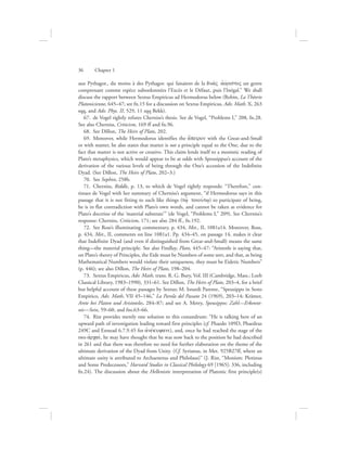 aux Pythagor., du moins à des Pythagor. qui faisaient de la dua;V ajovristoV un genre
comprenant comme espèce subordonnées l’Excès et le Défaut, puis l’Inégal.” We shall
discuss the rapport between Sextus Empiricus ad Hermodorus below (Robin, La Théorie
Platonicienne, 645–47; see fn.15 for a discussion on Sextus Empiricus, Adv. Math. X, 263
sqq, and Adv. Phys. II, 529, 11 sqq Bekk).
67.  de Vogel rightly refutes Cherniss’s thesis. See de Vogel, “Problems I,” 208, fn.28.
See also Cherniss, Criticism, 169 ff and fn.96.
68.  See Dillon, The Heirs of Plato, 202.
69.  Moreover, while Hermodorus identifies the a[peiron with the Great-and-Small
or with matter, he also states that matter is not a principle equal to the One, due to the
fact that matter is not active or creative. This claim lends itself to a monistic reading of
Plato’s metaphysics, which would appear to be at odds with Speusippus’s account of the
derivation of the various levels of being through the One’s accession of the Indefinite
Dyad. (See Dillon, The Heirs of Plato, 202–3.)
70.  See Sophist, 258b.
71.  Cherniss, Riddle, p. 13, to which de Vogel rightly responds: “Therefore,” con-
tinues de Vogel with her summary of Cherniss’s argument, “if Hermodorus says in this
passage that it is not fitting to such like things (tw:/ toiouvtw/) to participate of being,
he is in flat contradiction with Plato’s own words, and cannot be taken as evidence for
Plato’s doctrine of the ‘material substrate’” (de Vogel, “Problems I,” 209). See Cherniss’s
response: Cherniss, Criticism, 171; see also 284 ff., fn.192.
72.  See Ross’s illuminating commentary, p. 434, Met., II, 1081a14. Moreover, Ross,
p. 434, Met., II, comments on line 1081a1. Pp. 434–45, on passage 14, makes it clear
that Indefinite Dyad (and even if distinguished from Great-and-Small) means the same
thing—the material principle. See also Findlay, Plato, 445–47: “Aristotle is saying that,
on Plato’s theory of Principles, the Eide must be Numbers of some sort, and that, as being
Mathematical Numbers would violate their uniqueness, they must be Eidetic Numbers”
(p. 446); see also Dillon, The Heirs of Plato, 198–204.
73.  Sextus Empiricus, Adv. Math, trans. R. G. Bury, Vol. III (Cambridge, Mass.: Loeb
Classical Library, 1983–1990), 331–61. See Dillon, The Heirs of Plato, 203–4, for a brief
but helpful account of these passages by Sextus; M. Isnardi Parente, “Speusippo in Sesto
Empirico, Adv. Math, VII 45–146,” La Parola del Passato 24 (1969), 203–14; Krämer,
Arete bei Platon und Aristoteles, 284–87; and see A. Metry, Speusippos: Zahl—Erkennt-
nis—Sein, 59–60, and fns.63–66.
74.  Rist provides merely one solution to this conundrum: “He is talking here of an
upward path of investigation leading toward first principles (cf. Phaedo 109D, Phaedrus
249C and Ennead 6.7.9.45 for ajnevkuyani), and, once he had reached the stage of the
two ajrcaiv, he may have thought that he was now back to the position he had described
in 261 and that there was therefore no need for further elaboration on the theme of the
ultimate derivation of the Dyad from Unity. (Cf. Syrianus, in Met. 925B27ff, where an
ultimate unity is attributed to Archaenetus and Philolaus)” (J. Rist, “Monism: Plotinus
and Some Predecessors,” Harvard Studies in Classical Philology 69 [1965]: 336, including
fn.24). The discussion about the Hellenistic interpretation of Platonic first principle(s)
36      Chapter 1
 