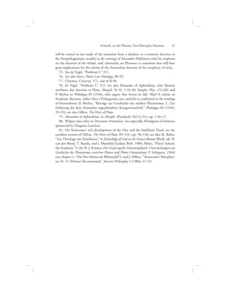 will be critical in our study of the transition from a dualistic to a monistic doctrine in
the Neopythagoreans, notably in the writings of Alexander Polyhistor, with his emphasis
on the doctrine of the tovlma, and, ultimately, on Plotinus—a transition that will have
great implications for the reform of the Aristotelian doctrine of the simplicity of nou:V.
75.  See de Vogel, “Problems I,” 211.
76.  See also Sayre, Plato’s Late Ontology, 89–91.
77.  Cherniss, Criticism, 171, end of fn.96.
78.  de Vogel, “Problems I,” 212. See also Alexander of Aphrodisias, who likewise
attributes this doctrine to Plato, Metaph, 56 H, 1.18–20; Simplic Phys. 151.6D; and
P. Merlan in Philologus 89 (1934), who argues that Sextus in Adv. Math X echoes an
Academic doctrine, rather than a Pythagorean one, and this is confirmed in the writings
of Hermodorus (P. Merlan, “Beiträge zur Geschichte des antiken Platonismus, I., Zur
Erklärung der dem Aristoteles zugeschriebene Kategorienschrift,” Philologus 84 [1934]:
35–53); see also Dillon, The Heirs of Plato.
79.  Alexander of Aphrodisias, in Metaph. (Hayduck) 56[13–21]; esp. 1.16–17.
80.  Wilpert also refers to Divisiones Aristoteleae. See especially Florilegium of Stobaeus
(preserved by Diogenes Laertius).
81.  On Xenocrates’ rich development of the One and the Indefinite Dyad, see the
excellent section of Dillon, The Heirs of Plato, 89–155, esp. 98–136; see also M. Baltes,
“Zur Theologie des Xenokrates,” in Knowledge of God in the Graeco-Roman World, eds. R.
van den Broek, T. Baarda, and J. Mansfeld (Leiden: Brill, 1988); Baltes, “Plato’s School,
the Academy,” 5–26; H. J. Krämer, Der Ursprung der Geistmetaphysik. Untersuchungen zur
Geschichte des Platonismus zwischen Platon und Plotin (Amsterdam: P. Schippers, 1964)
(see chapter 1, “Die Nus-Monas als Weltmodel”); and J. Dillon, “‘Xenocrates’ Metaphys-
ics: Fr. 15 (Heinze) Re-examined,” Ancient Philosophy 5 (1986): 47–52.
Aristotle on the Platonic Two-Principles Doctrine      37
 