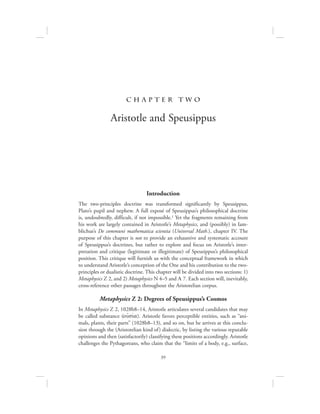 39
c h a pte r t w o
Aristotle and Speusippus
Introduction
The two-principles doctrine was transformed significantly by Speusippus,
Plato’s pupil and nephew. A full exposé of Speusippus’s philosophical doctrine
is, undoubtedly, difficult, if not impossible.1 Yet the fragments remaining from
his work are largely contained in Aristotle’s Metaphysics, and (possibly) in Iam-
blichus’s De communi mathematica scientia (Universal Math.), chapter IV. The
purpose of this chapter is not to provide an exhaustive and systematic account
of Speusippus’s doctrines, but rather to explore and focus on Aristotle’s inter-
pretation and critique (legitimate or illegitimate) of Speusippus’s philosophical
position. This critique will furnish us with the conceptual framework in which
to understand Aristotle’s conception of the One and his contribution to the two-
principles or dualistic doctrine. This chapter will be divided into two sections: 1)
Metaphysics Z 2, and 2) Metaphysics N 4–5 and L 7. Each section will, inevitably,
cross-reference other passages throughout the Aristotelian corpus.
Metaphysics Z 2: Degrees of Speusippus’s Cosmos
In Metaphysics Z 2, 1028b8–14, Aristotle articulates several candidates that may
be called substance (oujsiva). Aristotle favors perceptible entities, such as “ani-
mals, plants, their parts” (1028b8–13), and so on, but he arrives at this conclu-
sion through the (Aristotelian kind of) dialectic, by listing the various reputable
opinions and then (satisfactorily) classifying these positions accordingly. Aristotle
challenges the Pythagoreans, who claim that the “limits of a body, e.g., surface,
 