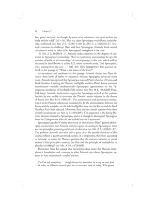 40      Chapter 2
line, point, and unit, are thought by some to be substances, and more so than the
body and the solid” (b15–18). This is a claim Speusippus would have, undoubt-
edly, reaffirmed (see Met. Z 2, 1028b15–20). In Met. Z 2, 1028b18–27, Aris-
totle continues to challenge Plato and then Speusippus. Aristotle levels several
criticisms at what he takes to be Speusippus’s metaphysical doctrine.
In Met. Z 2, 1028b18–27, Aristotle makes reference to the degrees of sub-
stance in Speusippus’s cosmology. There is controversy surrounding the specific
number of levels in his cosmology.2 A central passage in this text, which will be
discussed in detail below, is at line b22, where Aristotle states, “and Speusippus,
who, starting from the one . . .” ajpo; tou: eJno;V ajrxamenoV.3 The question re-
lated to this passage is, “What is the status of the One?”
As mentioned and confirmed in this passage, Aristotle claims that Plato ad-
vances three levels of reality or substance, whereas Speusippus advanced many
more. Aristotle has reported that Speusippus rejected Plato’s theories of Forms and
Ideal Numbers. Limiting the Platonic intelligible world to Plato’s lowest common
denominator—namely, mathematicals—Speusippus approximates to the Py-
thagorean standpoint of the ajrchv of the cosmos (see Met. M 8, 1083a20ff; Frags.
42d Lang). Aristotle, furthermore, argues that Speusippus arrived at this position
because he was unable to overcome the Platonic aporia inherent in the theory
of Forms (see Met. M 9, 1086a2ff). The mathematical and geometrical entities,
which in the Platonic schema are considered to be the intermediaries between the
Forms and the sensibles, are the sole intelligibles, now that the Forms and the Ideal
Numbers have been rejected. Moreover, these entities remain separate from their
sensible counterparts (see Met. L 1, 1069a30ff). This separation is the lasting Pla-
tonic element retained in Speusippus, and it is enough to distinguish Speusippus
from the Pythagoreans, who did not uphold any such separation.4
Speusippus’s grades of reality also reveal an alteration to Plato’s general philos-
ophy, an alteration that Aristotle criticizes again. According to Speusippus, there
are two principles governing each level of substance (see Met. Z 2, 1028b21–27).
The problem Aristotle sees with this is quite clear: the episodic character of this
cosmos reflects a poorly governed cosmos. It is imperative, therefore, according
to Aristotle, to retain the Platonic position that the cosmos circulates or pivots
around a dual principle—namely, the One and the principle of multiplicity or
plurality (plh:qoV)5 (see Met. L 10, 1075b36ff).
Domenico Pesce has argued that Speusippus does retain the Platonic meta-
physical foundation and, contrary to what Aristotle says about Speusippus, ap-
pears to have maintained a unified cosmos.
The One and multiplicity . . . though identical in themselves, by acting on every level
of reality on different materials give rise to successive levels of reality. With greater
 