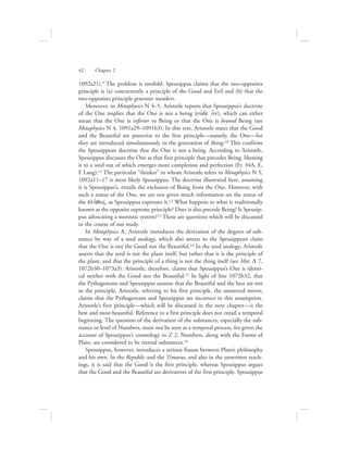 1092a21).9 The problem is twofold: Speusippus claims that the two-opposites
principle is (a) concurrently a principle of the Good and Evil and (b) that the
two-opposites principle generates numbers.
Moreover, in Metaphysics N 4–5, Aristotle reports that Speusippus’s doctrine
of the One implies that the One is not a being (oujde; o[n), which can either
mean that the One is inferior to Being or that the One is beyond Being (see
Metaphysics N 4, 1091a29–1091b3). In this text, Aristotle states that the Good
and the Beautiful are posterior to the first principle—namely, the One—for
they are introduced simultaneously in the generation of Being.10 This confirms
the Speusippean doctrine that the One is not a being. According to Aristotle,
Speusippus discusses the One as that first principle that precedes Being, likening
it to a seed out of which emerges more completion and perfection (Fr. 34A, E,
F Lang).11 The particular “thinker” to whom Aristotle refers in Metaphysics N 5,
1092a11–17 is most likely Speusippus. The doctrine illustrated here, assuming
it is Speusippus’s, entails the exclusion of Being from the One. However, with
such a status of the One, we are not given much information on the status of
the plh:qoV, as Speusippus expresses it.12 What happens to what is traditionally
known as the opposite supreme principle? Does it also precede Being? Is Speusip-
pus advocating a monistic system?13 These are questions which will be discussed
in the course of our study.
In Metaphysics L, Aristotle introduces the derivation of the degrees of sub-
stance by way of a seed analogy, which also attests to the Speusippean claim
that the One is not the Good nor the Beautiful.14 In the seed analogy, Aristotle
asserts that the seed is not the plant itself, but rather that it is the principle of
the plant, and that the principle of a thing is not the thing itself (see Met. L 7,
1072b30–1073a3). Aristotle, therefore, claims that Speusippus’s One is identi-
cal neither with the Good nor the Beautiful.15 In light of line 1072b32, that
the Pythagoreans and Speusippus assume that the Beautiful and the best are not
in the principle, Aristotle, referring to his first principle, the unmoved mover,
claims that the Pythagoreans and Speusippus are incorrect in this assumption.
Aristotle’s first principle—which will be discussed in the next chapter—is the
best and most beautiful. Reference to a first principle does not entail a temporal
beginning. The question of the derivation of the substances, especially the sub-
stance or level of Numbers, must not be seen as a temporal process, for given the
account of Speusippus’s cosmology in Z 2, Numbers, along with the Forms of
Plato, are considered to be eternal substances.16
Speusippus, however, introduces a serious fissure between Plato’s philosophy
and his own. In the Republic and the Timaeus, and also in the unwritten teach-
ings, it is said that the Good is the first principle, whereas Speusippus argues
that the Good and the Beautiful are derivatives of the first principle. Speusippus
42      Chapter 2
 