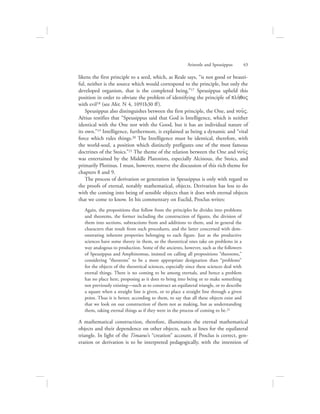 likens the first principle to a seed, which, as Reale says, “is not good or beauti-
ful, neither is the source which would correspond to the principle, but only the
developed organism, that is the completed being.”17 Speusippus upheld this
position in order to obviate the problem of identifying the principle of plh:qoV
with evil18 (see Met. N 4, 1091b30 ff).
Speusippus also distinguishes between the first principle, the One, and nou:V.
Aëtius testifies that “Speusippus said that God is Intelligence, which is neither
identical with the One nor with the Good, but it has an individual nature of
its own.”19 Intelligence, furthermore, is explained as being a dynamic and “vital
force which rules things.20 The Intelligence must be identical, therefore, with
the world-soul, a position which distinctly prefigures one of the most famous
doctrines of the Stoics.”21 The theme of the relation between the One and nou:V
was entertained by the Middle Platonists, especially Alcinous, the Stoics, and
primarily Plotinus. I must, however, reserve the discussion of this rich theme for
chapters 8 and 9.
The process of derivation or generation in Speusippus is only with regard to
the proofs of eternal, notably mathematical, objects. Derivation has less to do
with the coming into being of sensible objects than it does with eternal objects
that we come to know. In his commentary on Euclid, Proclus writes:
Again, the propositions that follow from the principles he divides into problems
and theorems, the former including the construction of figures, the division of
them into sections, subtractions from and additions to them, and in general the
characters that result from such procedures, and the latter concerned with dem-
onstrating inherent properties belonging to each figure. Just as the productive
sciences have some theory in them, so the theoretical ones take on problems in a
way analogous to production. Some of the ancients, however, such as the followers
of Speusippus and Amphinomus, insisted on calling all propositions “theorems,”
considering “theorems” to be a more appropriate designation than “problems”
for the objects of the theoretical sciences, especially since these sciences deal with
eternal things. There is no coming to be among eternals, and hence a problem
has no place here, proposing as it does to bring into being or to make something
not previously existing—such as to construct an equilateral triangle, or to describe
a square when a straight line is given, or to place a straight line through a given
point. Thus it is better, according to them, to say that all these objects exist and
that we look on our construction of them not as making, but as understanding
them, taking eternal things as if they were in the process of coming to be.22
A mathematical construction, therefore, illuminates the eternal mathematical
objects and their dependence on other objects, such as lines for the equilateral
triangle. In light of the Timaeus’s “creation” account, if Proclus is correct, gen-
eration or derivation is to be interpreted pedagogically, with the intention of
Aristotle and Speusippus      43
 