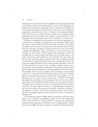 elucidating the eternal structures of the intelligible realm. Speusippus subscribes
to the Platonic doctrine that mathematicals are eternal and unchanging, and,
therefore, that coming-to-be and passing-away (i.e., generation or derivation) are
to be understood analogously, for these terms, which refer to the mathematical
propositions, contain theorems—that is, the objects of contemplation (qewrhv-
mata). Derivation, then, is closely related to causality, what one appeals to when
explaining the why of something, which excludes a temporal dimension. Thus,
Speusippus, when discussing derivation, refers to causality in a construction.23
Metaphysics L emphasizes the Seed analogy. In his criticism of Speusippus, Ar-
istotle states that, according to Speusippus, the causes of animate objects, plants
and seeds, are not Beautiful or Good in themselves, for Beauty and Goodness
are products of these causes; they are posterior to the principles and are derived
from their principles. According to Aristotle, however, the cause must itself be
a complete and self-sufficient­reality, and therefore, it must contain Beauty and
Goodness. In other words, Aristotle disagrees with Speusippus that the first
principle does not contain Goodness and Beauty, for the principle is prior to the
result, and if Beauty and Goodness are in the principle, then they assume the
priority of the cause of the objects in question. The seeds, according to Aristotle,
are derived from an agent that precedes them, that is actually prior to them. This
echoes his metaphysical doctrine that actuality precedes potentiality. Given that
the One is likened to the seed, the One, according to Aristotle, must, if it is to
be a principle, contain Goodness and Beauty, for the products necessarily inherit
these attributes from the principle. So, Goodness and Beauty must be located in
the principles. The true cause of anything is the actual agent, not the product
in germ. A. C. Lloyd calls this the Transmission Theory of causality.24 It implies
that every cause transmits its power to another object. Dancy spells it out in the
following way: “(T) c causes x to be F inasmuch as c is itself F.”25 In this light,
Speusippus does not adhere to the Transmission Theory, for the One, while it
causes objects to be Beautiful and Good, itself does not contain these attributes.
(This point will be essential to retain for our examination of Plotinus’s discus-
sion of the One and its relation to nou:V.) As a result, Speusippus concludes that
the One is not a being. This appears to be Aristotle’s conclusion or inference.26
His argument is clearly in line with the Transmission Theory and has little to
do with an ontological argument about the status of the One, as articulated in
Metaphysics L.27
As was brilliantly argued by Philip Merlan, the doctrine of the One above
Being is also confirmed in Iamblichus’s book On Universal Mathematical
Science (Universal Math.).28 Universal Math. IV contains many Speusippean
leitmotifs: that the generation of Numbers is due to a dual principle—namely,
the One and plh:qoV, the latter of which is responsible for division (diaivre-
44      Chapter 2
 