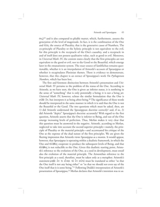 siV)29 and is also compared to pliable matter, which, furthermore, assures the
generation of the level of magnitude. In fact, it is the combination of the One
and u{lh, the source of Plurality, that is the generative cause of Numbers. The
co-principle of Plurality or the hyletic principle is not equivalent to the evil,
for this principle is the receptacle of the One’s causality, and a receptacle in
and of itself does not possess qualitative value, such as good or evil. Moreover,
in Universal Math. IV, the content states clearly that the first principles are not
equivalent to the good or evil, nor to the Good or the Beautiful, which emerge
later in the emanationist system. The exact source of Iamblichus remains ques-
tionable, whether it is an interpolation of Aristotle’s account of Speusippus or
whether it recapitulates Plotinian themes. There is evidence to demonstrate,
however, that this chapter is an extract of Speusippus’s work On Pythagorean
Numbers, which has been lost.
The first and foremost distinction between Aristotle’s presentation and Uni-
versal Math. IV pertains to the problem of the status of the One. According to
Aristotle, as we have seen, the One is given an inferior status, it is nonbeing in
the sense of “something” that is only potentially a being; it is not a being yet.
Universal Math. IV, however, echoes the similar formulation that the One is
oujde; o[n, but interprets it as being above being.30 The significance of these words
should be interpreted in the same manner in which it is said that the One is not
the Beautiful or the Good. The two questions which must be asked, then, are
1) did Aristotle understand the Speusippean doctrine correctly? and, if so, 2)
did Aristotle “depict” Speusippus’s doctrine accurately? With regard to the first
question, Aristotle asserts that the One is inferior to Being, and out of the One
emerge increasing levels of perfection. Thus, Merlan makes it very clear that
this question must be answered in the negative. Aristotle, according to Merlan,
neglected to take into account the second superior principle—namely, the prin-
ciple of Plurality or the material principle—and accentuated his critique of the
One at the expense of the dual nature of the first principles. We are given the
fleeting impression that Aristotle views Speusippus as a monist. It would appear,
however, that Speusippus is operating within a dualistic framework, in which the
One and plh:qoV cooperate to produce the subsequent levels of Being, and that
plh:qoV is not reducible to the One. Given this dualistic starting point, Aristo-
tle’s reference to the evolution of the One, as a seed in development, must entail
also the evolution of the material principle. The Aristotelian reference to the
first principle as a seed, therefore, must be taken only as a metaphor. Aristotle’s
statement mhde; o[n ti einai to; e|n aujtov must be translated as either “so that
the One itself is not any being either” or “so that we should not even say of the
One itself that it is some being.”31 Following Dodds’s interpretation of Aristotle’s
presentation of Speusippus,32 Merlan declares that Aristotle’s intention was to as-
Aristotle and Speusippus      45
 