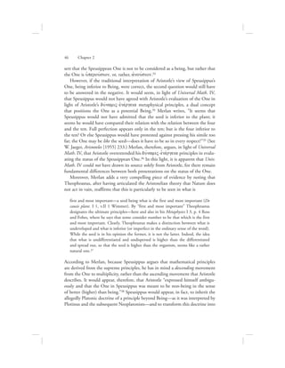 sert that the Speusippean One is not to be considered as a being, but rather that
the One is uJperouvsion, or, rather, ajnouvsion.33
However, if the traditional interpretation of Aristotle’s view of Speusippus’s
One, being inferior to Being, were correct, the second question would still have
to be answered in the negative. It would seem, in light of Universal Math. IV,
that Speusippus would not have agreed with Aristotle’s evaluation of the One in
light of Aristotle’s duvnamiV-ejnevrgeia metaphysical principles, a dual concept
that positions the One as a potential Being.34 Merlan writes, “It seems that
Speusippus would not have admitted that the seed is inferior to the plant; it
seems he would have compared their relation with the relation between the four
and the ten. Full perfection appears only in the ten; but is the four inferior to
the ten? Or else Speusippus would have protested against pressing his simile too
far; the One may be like the seed—does it have to be so in every respect?”35 (See
W. Jaeger, Aristoteles [1955] 233.) Merlan, therefore, argues, in light of Universal
Math. IV, that Aristotle overextended his duvnamiV-ejnevrgeia principles in evalu-
ating the status of the Speusippean One.36 In this light, it is apparent that Univ.
Math. IV could not have drawn its source solely from Aristotle, for there remain
fundamental differences between both presentations on the status of the One.
Moreover, Merlan adds a very compelling piece of evidence by noting that
Theophrastus, after having articulated the Aristotelian theory that Nature does
not act in vain, reaffirms that this is particularly to be seen in what is
first and most important—a seed being what is the first and most important (De
causis plant. I 1, v.II 1 Wimmer). By “first and most important” Theophrastus
designates the ultimate principles—here and also in his Metaphysics I 3, p. 4 Ross
and Fobes, where he says that some consider number to be that which is the first
and most important. Clearly, Theophrastus makes a distinction between what is
undeveloped and what is inferior (or imperfect in the ordinary sense of the word).
While the seed is in his opinion the former, it is not the latter. Indeed, the idea
that what is undifferentiated and undispersed is higher than the differentiated
and spread out, so that the seed is higher than the organism, seems like a rather
natural one.37
According to Merlan, because Speusippus argues that mathematical principles
are derived from the supreme principles, he has in mind a descending movement
from the One to multiplicity, rather than the ascending movement that Aristotle
describes. It would appear, therefore, that Aristotle “expressed himself ambigu-
ously and that the One in Speusippus was meant to be non-being in the sense
of better (higher) than being.”38 Speusippus would appear, in fact, to inherit the
allegedly Platonic doctrine of a principle beyond Being—as it was interpreted by
Plotinus and the subsequent Neoplatonists—and to transform this doctrine into
46      Chapter 2
 