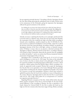 his two-opposites-principle doctrine.39 According to Proclus, Speusippus elevates
the One above Being, governing the subordinate levels of reality. Proclus writes
in his commentary on the Parmenides, giving the impression that Speusippus
reflected the general sentiments of the ancients:
For thinking the one better than being and that from which the being [derives],
they even deliver it from the status that accords with a principle. But, judging that
if one posits the one itself conceived as separate and alone, without [the?] others, in
its own right, adding no other element to it, nothing of the others would be made,
they introduced the indefinite duality as principle of the beings.40
Aristotle, of course, is claiming that the One is not a principle, and that the One
is not the Good, in a Platonic sense. If the One were the Good, then Plurality,
the counterpart of the One, would be the Ugly or the Bad, which, according to
Aristotle and to Iamblichus, would be absurd (see Met. N 1091b30–35). Pro-
clus’s assertion is confirmed in Iamblichus’s Universal Math., chapter IV, in which
the doctrine of the One transcends Being. According to Merlan, we should read
Speusippus’s doctrine of the One in this light, contrary to Aristotle’s interpre-
tation. If Merlan is correct, then we can perceive a doctrinal continuity from
Speusippus to Plotinus. Plotinus’s doctrine of the One is, according to Plotinus,
to be found in Plato’s Parmenides, along with the doctrine that the intelligibles
are within the Intellect,41 and we can assume that Plotinus interpreted Aristotle’s
presentation of Speusippus’s One in this way.
Speusippus’s One is irreducible to the Good (see Fr. 35 A, B, D, E Lang)
and to Intelligence or nou:V (see Fr. 35D Lang). The theme of the subordina-
tion of nou:V to the One is clearly echoed in the philosophy of Plotinus and
has raised the possibility of reading Speusippus’s philosophy as monistic, which
would be a radical rupture from the Platonic legacy, which, according to Ar-
istotle, he apparently tacitly accepted. Plotinus also accepts the Speusippean
line that the One is not equivalent to the Good. Although Plotinus generally
accepts Plato’s teaching that the ultimate metaphysical principle is the Good,
he is reticent to accept this isomorphism. Plotinus is much more inclined to
uphold the position that the Good is the condition or source of all goodness in
the cosmos. Moreover, Speusippus did not claim that the One is co-principled
with evil (Fr. 35D, Lang), which allows for an interpretation of a monistic
two-opposites-principle doctrine.42
Regarding Plotinus’s conception of the One, which will be further discussed
below, and the conception of the One in Universal Math. IV, the most funda-
mental difference is that, according to Plotinus, the One is equivalent to the
Good, whereas for Universal Math. IV, the One is neither the Good nor the
Ugly nor Evil, for it remains above these latter stages of being. Merlan concludes,
Aristotle and Speusippus      47
 