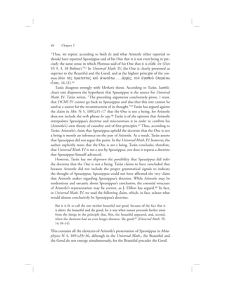 “Thus, we repeat: according to both Isc and what Aristotle either reported or
should have reported Speusippus said of his One that it is not even being in pre-
cisely the same sense in which Plotinus said of his One that it is oujde; o[n (Enn
VI 9, 3, 38 Bréhier).”43 In Universal Math. IV, the One is clearly presented as
superior to the Beautiful and the Good, and as the highest principle of the cos-
mos (duvo ta;V prwvtistaV kai; ajnwtavtw . . . ajrcavV, tou: ajgaqou: uJperavnw
einai, 16.11).44
Tarán disagrees strongly with Merlan’s thesis. According to Tarán, Iambli-
chus’s text disproves the hypothesis that Speusippus is the source for Universal
Math. IV. Tarán writes, “The preceding arguments conclusively prove, I trust,
that DCMS IV cannot go back to Speusippus and also that this text cannot be
used as a source for the reconstruction of its thought.”45 Tarán has argued against
the claim in Met. N 5, 1092a11–17 that the One is not a being, for Aristotle
does not include the verb phrase he says.46 Tarán is of the opinion that Aristotle
interpolates Speusippus’s doctrine and misconstrues it in order to confirm his
(Aristotle’s) own theory of causality and of first principles.47 Thus, according to
Tarán, Aristotle’s claim that Speusippus upheld the doctrine that the One is not
a being is merely an inference on the part of Aristotle. As a result, Tarán asserts
that Speusippus did not argue this point. In the Universal Math. IV, however, the
author explicitly states that the One is not a being. Tarán concludes, therefore,
that Universal Math. IV is not a text by Speusippus, nor does it express a doctrine
that Speusippus himself advanced.
However, Tarán has not disproven the possibility that Speusippus did infer
the doctrine that the One is not a being. Tarán claims to have concluded that
because Aristotle did not include the proper grammatical signals to indicate
the thought of Speusippus, Speusippus could not have affirmed the very claim
that Aristotle makes regarding Speusippus’s doctrine. While Aristotle may be
tendentious and sarcastic about Speusippus’s conclusion, the essential structure
of Aristotle’s representation may be correct, as J. Dillon has argued.48 In fact,
in Universal Math. IV, we read the following claim, which, in fact, echoes what
would almost conclusively be Speusippus’s doctrine:
But it is fit to call the one neither beautiful nor good, because of the fact that it
is above the beautiful and the good; for it was when nature proceeds farther away
from the things in the principle that, first, the beautiful appeared, and, second,
when the elements had an even longer distance, the good.49 (Universal Math. IV,
16.10–14)
This contains all the elements of Aristotle’s presentation of Speusippus in Meta-
physics N 4, 1091a33–36, although in the Universal Math., the Beautiful and
the Good do not emerge simultaneously, for the Beautiful precedes the Good.
48      Chapter 2
 