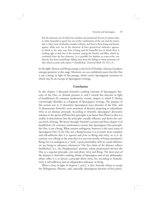 But the elements out of which the numbers [are produced] do not yet obtain there
as either beautiful or good; but out of the combination of the one and the matter
that is [the] cause of plurality number subsists, and first in these being and beauty
appear, while next out of the elements of lines geometrical substance appears,
in which in the same way there is being and the beautiful, but in which there is
nothing ugly or bad; but at the extreme, among the fourths and fifths, which are
combined from the last elements, [it is possible] for badness to come-to-be, not
directly, but from something’s falling away from the failing to retain possession of
that which accords with nature.50 (Iamblichus, Universal Math. IV, 18.1–2)
In this light, Beauty and Being emerge at the level of Number, whereas Goodness
emerges posterior to this stage. Moreover, we can confidently assert that the One
is not a being, in light of this passage, which carries Speusippean overtones or
which may be an excerpt of Speusippus’s writings.
Conclusion
In this chapter, I discussed Aristotle’s scathing criticism of Speusippus’s doc-
trine of the One, as Aristotle presents it, and I viewed this doctrine in light
of Iamblichus’s De communi mathematica scientia, chapter 4, which P. Merlan
convincingly identifies as a fragment of Speusippus’s writings. The purpose of
this section was to 1) determine Speusippus’s exact doctrine of the One, and
2) demonstrate Aristotle’s overt awareness of theories proposing to subordinate
nou:V to an ultimate principle. According to Aristotle, Speusippus’s alternative
solution to the aporia of Plato’s first principles is no better than Plato’s in that it is
unable to demonstrate how the principles causally influence and derive the vari-
ous levels of being. We know through Aristotle’s account and from chapter 4 of
Iamblichus’s De communi mathematica scientia that Speusippus’s first principle,
the One, is not a being. What remains ambiguous, however, is the exact status of
Speusippus’s One: Is the One not a Being because it is so much more complete
and self-sufficient that it is superior and prior to Being and nou:V; or, is it, by
contrast, not a Being in the sense that it is not even worthy of being considered a
Being, for it is analogous to a “seed,” a pure potentiality with no causal influence
on any being or substance whatsoever? The first claim of the disjunct reflects
Iamblichus’s (i.e., the Neoplatonists’) position, whose presentation elevates the
One to a superior principle, over and above nou:V and Being. The latter part of
the disjunct is Aristotle’s scathing rebuke of Speusippus and of any philosopher
whose reflex it is to elevate a principle above nou:V, for, according to Aristotle,
nou:V is self-sufficient and an independent substance or being.
What is clear, in light of chapters 1 and 2, is this: Aristotle refuses to accept
the Pythagorean, Platonic, and, especially, Speusippean doctrine of first princi-
Aristotle and Speusippus      49
 