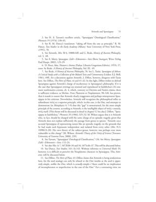   2.  See H. A. Tarrant’s excellent article, “Speusippus’ Ontological Classification,”
Phronesis 19 (1974): 130–45.
  3.  See R. M. Dancy’s translation: “taking off from the one as principle,” R. M.
Dancy, Two Studies in the Early Academy (Albany: State University of New York Press,
c1991), 78.
  4.  See Aristotle, Met. M 6, 1080b16ff; and G. Reale, History of Ancient Philosophy,
vol. 3, 68.
  5.  See A. Metry, Speusippos: Zahl—Erkenntnis—Sein (Bern; Stuttgart; Wien: Verlag
Paul Haupt, 2002), 125–29.
  6.  D. Pesce, Idea, Numero e Anima (Padua: Libraria Gregoriana Editrice, 1953), 57,
trans. by Reale, A History of Ancient Philosophy, Vol. III, 69.
  7.  See Reale, A History of Ancient Philosophy, 70. See L. Tarán, Speusippus of Athens:
A Critical Study with a Collection of the Related Texts and Commentary (Leiden: E.J. Brill,
1981), 49ff., for a discussion against Aristotle. J. Dillon, however, disagrees with Tarán
here. See Dillon, The Heirs of Plato, vii and 41–42. In this light, Dillon wishes to defend
Speusippus against Aristotle’s charge of incoherency in Speusippus’s philosophy. If it is
the case that Speusippus’s writings are retained and reproduced in Iamblichus’s De com-
muni mathematica scientia, ch. 4, which, contrary to Cherniss and Tarán’s claims, there
is sufficient evidence, as Merlan, From Platonism to Neoplatonism, 98–140, has proven,
then it stands to reason that Aristotle clearly exaggerates and perhaps misrepresents Speu-
sippus in his criticism. Nevertheless, Aristotle still recognizes the philosophical reflex to
subordinate nou:V to a superior principle, which, in this case, is the One, and attempts to
demonstrate (in Metaphysics L 7–9) that this “gap” is unwarranted, for the most simple
principle of the cosmos, according to Aristotle, is the intelligible object of nou:V—namely,
nou:V itself. (This theme will be discussed in detail in chapter 5.) See also J. Dillon, “Speu-
sippus in Iamblichus,” Phronesis 29 (1984), 325–32. M. Wilson argues that it is Aristotle
who, in fact, should be charged with the same charge of an episodic tragedy, given that
Aristotle does not explain sufficiently the passage from genus to species. “Aristotle once
accused Speusippus of representing nature like an episodic tragedy, on the grounds that
he had made each hypostasis independent and isolated from every other (Met. N.3,
1090b19–20). His own theory of the subject-genus, however, was perhaps even more
vulnerable to this charge” (M. Wilson, Aristotle’s Theory of the Unity of Science [Toronto:
University of Toronto Press, 2000], 239).
  8.  See Tarrant, “Speusippus’ Ontological Classification,” 134. See Metry, Speusippos:
Zahl—Erkenntnis—Sein, 112–24.
  9.  See also Met. L 7, 1072b30–34 and 10, 1075a36–37. This will be discussed below.
10.  See Dancy, Two Studies, 161, fn.143. Without reference to Universal Math. IV,
however, it is difficult to perceive the Neoplatonic character in Speusippus. This, how-
ever, will be discussed below.
11.  See Dillon, The Heirs of Plato, 43. Dillon claims that Aristotle is being tendentious
here, for the seed analogy can only be related to the One insofar as the seed is appar-
ently simple, unlike the One, which is actually simple—“there could be no implication
of incompleteness or imperfection in the case of the One.” For a contrasting view, see
Aristotle and Speusippus      51
 