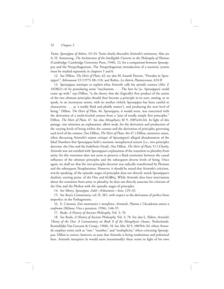 Tarán, Speusippus of Athens, 33–34. Tarán clearly discredits Aristotle’s testimony. Also see
A. H. Armstrong, The Architecture of the Intelligible Universe in the Philosophy of Plotinus
(Cambridge: Cambridge University Press, 1940), 22, for a comparison between Speusip-
pus and the Neopythagoreans. The Neopythagorean introduction of a monistic system
must be studied separately in chapters 5 and 6.
12.  See Dillon, The Heirs of Plato, 42; see also M. Isnardi Parente, “Proodos in Speu-
sippo?,” Athenaeum 53 (1975) 88–110; and Robin, La théorie Platonicienne, 654 ff.
13.  Speusippus attempts to explain what Aristotle calls his episodic cosmos (Met. Z
1028b21–4) by postulating some “mechanism. . . . The best he [sc. Speusippus] could
come up with,” says Dillon, “is the theory that the (logically) first product of the union
of the two ultimate principles should then become a principle in its turn, mating, so to
speak, in an incestuous union, with its mother (which Speusippus has been careful to
characterize . . . as ‘a totally fluid and pliable matter’), and producing the next level of
being.” Dillon, The Heirs of Plato, 46. Speusippus, it would seem, was concerned with
the derivation of a multi-leveled cosmos from a “pair of totally simple first principles.”
Dillon, The Heirs of Plato, 47. See also Metaphysics M 9, 1085a34–b4. In light of this
passage, one witnesses an explanation, albeit weak, for the derivation and production of
the varying levels of being within the cosmos and the derivation of principles governing
each level of the cosmos. (See Dillon, The Heirs of Plato, 46–47.) Dillon, moreover, states,
when discussing Aristotle’s unjust critique of Speusippus’s alleged abandonment of the
Ideal Numbers that Speusippus held a monistic metaphysical system (i.e., two-principles
doctrine, the One and the Indefinite Dyad). (See Dillon, The Heirs of Plato, 51.) Clearly,
Aristotle was not satisfied with Speusippus’s explanation of the transition to plurality from
unity, for this transition does not seem to preserve a fluid continuity between the causal
influence of the ultimate principles and the subsequent diverse levels of being. Once
again, we shall see that the two-principles doctrine was radically transformed by Plotinus
and the subsequent Neoplatonists. However, it should be stated that Aristotle’s criticism,
strictly speaking, of the episodic stages of principles does not directly attack Speusippus’s
dualistic starting point, of the One and plh:qoV. While Aristotle does have reservations
about the transition from unity to plurality, he does not directly associate his criticism of
the One and the Plethos with the episodic stages of principles.
14.  See Metry, Speusippos: Zahl—Erkenntnis—Sein, 129–32.
15.  See Ross’s Commentary, vol. II, 381, with respect to the derivation of perfect from
imperfect in the Pythagoreans.
16.  E. Cattanei, Enti matematici e metafisica: Aristotele, Platone e l’Accademia antica a
confronto (Milano: Vita e pensiero, 1996), 148–55.
17.  Reale, A History of Ancient Philosophy, Vol. 3, 70.
18.  See Reale, A History of Ancient Philosophy, Vol. 3, 70. See also L. Elders, Aristotle’s
Theory of the One: A Commentary on Book X of the Metaphysics (Assen, Netherlands:
Koninklijke Van Gorcum  Comp., 1960), 10. See Met. M 9, 1085b4–34, where Aristo-
tle employs terms such as “one,” “number,” and “multiplicity,” when criticizing Speusip-
pus. Dillon is correct, however, to state that Aristotle is being tendentious and polemical
here. Aristotle interprets (it would seem intentionally) these terms in light of his own
52      Chapter 2
 