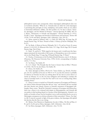 philosophical system and, consequently, reduces Speusippus’s philosophical claim into
an incoherent absurdity. “What he [sc. Aristotle] does not allow for is that Speusippus
is postulating first principles of unity, multiplicity, and number which are not subject
to Aristotelian definitions” (Dillon, The Heirs of Plato, 47). See also A. Falcon, “Aristo-
tle, Speusippus, and the Method of Division,” Classical Quarterly 50 (2000), 402–14;
J. Barnes, “Homonymy in Aristotle and Speusippus,” Classical Quarterly 21 (1971),
65–80; L. Tarán, “Speusippus and Aristotle on Homonymy and Synonymy,” Hermes 106
(1978), 73–99; and Metry, Speusippos: Zahl—Erkenntnis—Sein, 102–10.
19.  Aëtius, quoted in Stobaeus Anth. 1.1; Diels DG 303b; frag. 38 Lang; frag. 89
Isnardi Parente; frag. 58 Táran. (Found in Reale, A History of Ancient Philosophy, 392,
fn.19.)
20.  See Reale, A History of Ancient Philosophy, Vol. 3, 70, and see Cicero De natura
deorum 1.13.32; LCL 35; Minucius Felix Octav. 19.7; frags. 39a–b; frags. 90–91 Isnardi
Parente; frags. 56a–b Táran.
21.  Reale, 70, and fn.21: “With regard to the human soul, it would seem that Speu-
sippus maintained the immortality of all its parts, as Olympiodorus says in his commen-
tary on the Phaedo (frag. 55 Lang; frag. 99 Isnardi Parente; frag. 55 Táran).”
22.  Proclus, A Commentary on the First Book of Euclid’s Elements, trans G. R. Morrow.
(Princeton, NJ: Princeton University Press, 1970), 63–64, corresponding to Friedlein
(1873), 77.7–78.6.
23.  See Dancy, Two Studies, 85.
24.  A. C. Lloyd. “The Principle that the Cause is Greater than its Effect,” Phronesis
21 (1976), 146–56. See also Dancy, Two Studies, 86.
25.  Dancy, Two Studies, 85.
26.  Tarán, Speusippus of Athens, 338, fn.141: “Some scholars, e.g., Krische, Forschun-
gen, 253, fn.1 and Ross in his note on 1092 A 13–15, say that this sentence is probably
an inference of Aristotle, but they say nothing about the fact that its syntax shows it is
merely an inference. It is at the very least ambiguous and misleading to translate this
clause of intended result as ‘so that the One itself is not even an existing thing’ (Ross;
similarly Annas).”
27.  Dancy is correct to remind us of Aristotle’s treatment of Leucippus and Democri-
tus, both of whom discussed being that did not “exist,” and Aristotle did not conclude
that their theories were absurd, contrary to Aristotle’s assessment of Speusippus’s phi-
losophy. Dancy writes, “Recall his [Aristotle’s] treatment of Leucippus and Democritus:
theirs was a theory to be reckoned with despite its Meinongianism, and Aristotle did
not profess to find anything absurd in it because of that Meinongianism. Aristotle is, no
doubt, an Actualist at heart, but his Actualism is not so well-entrenched that he can see in
Meinongian consequences an obvious refutation of their antecedents” (Dancy, Two Stud-
ies, 88). It must be assumed, in light of the given evidence, that Speusippus did uphold
the doctrine that the One is not a being.
28.  Merlan, From Platonism to Neoplatonism. See also J. Dillon, The Heirs of Plato, 41
ff., and 41, fn.28; and see Metry, Speusippos: Zahl—Erkenntnis—Sein, 26–46.
29.  See Metry, Speusippos: Zahl—Erkenntnis—Sein, 73–110.
Aristotle and Speusippus      53
 