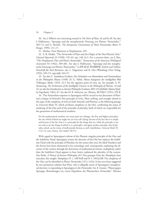 30.  See J. Dillon’s very interesting remark in The Heirs of Plato, 42 and fn.30. See also
J. Halfwassen, “Speusipp und die metaphysische Deutung von Platons ‘Parmenides,’”
365–72; and G. Bechtle, The Anonymous Commentary of Plato’s Parmenides (Bern: P.
Haupt, 1999), 111–17.
31.  Merlan, From Platonism to Neoplatonism, 105.
32.  E. R. Dodds, “The Parmenides of Plato and the Origin of the Neo-Platonic One,”
Classical Quarterly 22 (1928): 129–42, esp. 140, fn.5. For a counter-claim, see J. Rist,
“The Neoplatonic One and Plato’s Parmenides,” Transactions of the American Philological
Association 93 (1962), 389–401. See also J. Halfwassen, “Speusipp und die metaphy-
sische Deutung von Platons ‘Parmenides,’” in EN KAI PLHQOS: Einheit und Vielheit.
Festschrift für Karl Bormann, eds. L. Hagemann and R. Glei (Würzburg: Oros Verlag,
1993), 339–73, especially 343–57.
33.  See also C. Sandulescu-Godeni, Das Verhaeltnis von Raionalitaet und Irrationalitaet
in der Philosophie Platons (1938) 25; G. Nebel, Plotins Kategorien der intelligiblen Welt
(Tübingen: Mohr, 1929), 32 f. For the opposite point of view, see, for example, A. H.
Armstrong, The Architecture of the Intelligible Universe in the Philosophy of Plotinus, 18 and
22; see also his Introduction to Ancient Philosophy (Lanham, MD: A Littlefield, Adams Qual-
ity Paperback, 1981), 67. See also H. R. Schwyzer, art. Plotinus, RE XXI/1 (1951): 559 ff.
34.  This Aristotelian response to Speusippus will be crucial to our discussion of Ploti-
nus’s critique of Aristotle’s first principle of nou:V. More striking, and strongly related to
the topic of the simplicity of nou:V in both Aristotle and Plotinus, is the following passage
in Universal Math. IV, which attributes simplicity to the One, confirming the status of
nonbeing of the One and of the principle of plurality, both of which are responsible for
the generation of mathematical numbers.
For the mathematical numbers one must posit two [things], the first and highest principles,
the one (which indeed one ought not yet even call a being, because of the fact that it is simple
and because of the fact that it is a principle for the things that are, while the principle is not
yet such as are the things of which it is a principle), and again another principle, that of plu-
rality, which can by virtue of itself provide division as well. (Iamblichus, Universal Math. IV,
15.6–12, trans. Dancy, Two Studies, 90–91)
With regard to Speusippus’s reform of the Platonic singular principle of the One and
the Indefinite Dyad, Speusippus retains the doctrine of the One but replaces the Indefi-
nite Dyad with the principle of Plurality, for the reason that once the Ideal Numbers and
the Forms have been eliminated in his cosmology, and, consequently, explaining the di-
versity of the cosmos through the derivation of mathematical entities, multiplicity rather
than the Indefinite Dyad appears to have better explained the plurality of the cosmos.
(See Reale, A History of Ancient Philosophy, 69.) Two passages from the Metaphysics best
articulate this insight: Metaphysics N 1, 1087b4ff and N 5, 1092a33ff. The simplicity of
the One can be identified in Plato’s Parmenides (137c–142a). It has even been suggested
by two prominent scholars that Plato, who is allegedly aware of Speusippus’s metaphysi-
cal doctrine, is responding to Speusippus in the Parmenides. See A. Graeser, “Platon gegen
Speusipp: Bemerkungen zur ersten Hypothese des Platonischen Parmenides,” Museum
54      Chapter 2
 