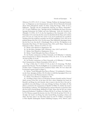 Helveticum 54 (1997), 45–47; A. Graeser, “Anhang: Probleme der Speusipp-Interpreta-
tion,” in Prolegomena zu einer Interpretation des zweiten Teils des Platonischen Parmenides
[Berner Reihe philosophischer Studien 25] (Bern: Verlag Paul Haupt, 1999), 41–53; J.
Halfwassen, “Speusipp und die metaphysische Deutung von Platons ‘Parmenides,’”
357–73; and J. Halfwassen, Jens, “Speusipp und die Unendlichkeit des Einen: Ein neues
Speusipp-Testimonium bei Proklos und seine Bedeutung,” Archiv für Geschichte der
Philosophie 74 (1992), 43–73. In the first hypothesis of the Parmenides (137c–142a),
Parmenides (137c) states that the One cannot be identified with the Many and is without
parts (137c–d). As a result, the One cannot in any way be predicated, for to predicate
anything of the One would be to introduce into the One multiplicity (141e). Nor can we
predicate Being of the One (141e). For this reason, Plato (followed by Speusippus) asserts
that the One is not. (See also R. S. Brumbaugh, Plato on the One: The Hypotheses in the
Parmenides [New Haven, CT: Yale University Press, 1961]; and B. Mates, “Identity and
Predication in Plato,” Phronesis 24 [1979]: 211–29.)
35.  Merlan, From Platonism to Neoplatonism, 105.
36.  See also Metry, Speusippos: Zahl—Erkenntnis—Sein, 139–57 and 162–67.
37.  Merlan, From Platonism to Neoplatonism, 105–6.
38.  Merlan, “Greek Philosophy from Plato to Plotinus,” 31.
39.  See Proclus’s commentary on Plato’s Parmenides, in R. Klibansky, C. Labowsky,
Procli Commentarium in Platonis Parmenidem (1953), 38, 33–41, 10. See also Dillon,
The Heirs of Plato, 42, fn.30.
40.  See Proclus’s commentary on Plato’s Parmenides, in R. Klibansky, C. Labowsky,
Procli Commentarium in Platonis Parmenidem (1953), 40.1–5.
41.  Frag. 5, Diels; Enn. V 1 [10] 8; V 9 [5]; see also A. H. Armstrong, “The Back-
ground of the Doctrine ‘That the Intelligibles are not outside the Intellect,’” in Les Sources
de Plotin, Tome V (Vadoeuvres-Genève: Fondation Hardt, 1960), 391–413, which will
be discussed in greater detail in chapter 9.
42.  Merlan, “Greek Philosophy from Plato to Plotinus,” 32 including fn.2. However,
see also Tarán, Speusippus of Athens, 356–58, where it is held that Speusippus’s One is not
exactly a precursor to the Plotinian doctrine of the One.
43.  Merlan, From Platonism to Neoplatonism, 106.
44.  According to Dancy, there is no discrepency between Aristotle’s and the Universal
Math’s account of the One. In the latter, the One is above (uJperavnw) the Good, the
Beautiful, and Being, but with Aristotle, what is meant is that the One is first and re-
sponsible for every other Being, it is the cause of beings. See Dancy, Two Studies, 94. This
debate is anchored in the interpretation of Republic VI 509b2–10, whether the Good is
beyond Being or substance. The Neopythagoreans and later Platonists accepted the claim
that the Good is beyond Being. Moderatus of Gades “shows that the first one is above
being and all substances” (Simplicius, In Physica 230.36–37; see Dancy, Two Studies, 165,
fn.174). Plotinus accepted this doctrine (see Enn. VI.9.3.36–38 and also VI.9.3.52). In
this light, the Good is not Being, but rather beyond Being. According to Dancy and
others, this latter claim is not what Plato meant (see also N. P. White, A Companion
to Plato’s Republic [Indianapolis: Hackett Publishing Company, 1979], 180–81), and I
Aristotle and Speusippus      55
 