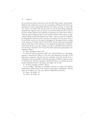 do not think that Aristotle understood it this way either. Plato’s phrase “beyond being”
(ejpevkeina th:V oujsivaV) does not mean the transcendence of Being, for the Good is ap-
parently still an object of knowledge. ejpevkeina th:V oujsivaV can mean “on the far side
of it” (Dancy, Two Studies, 96)—that the Good is on the far side of Being. (Although,
admittedly, this expression does not amount to any further clarification of the status of
the One to Being.) Moreover, the Good here is mentioned as one type of Form, which is
within the realm of Being (see Rep V 474a4 and also VI 484c6 and d4, where is it indi-
cated that Being is parallel with things that are Good). “There is no room in the Republic
for Meinongianism about the Good,” says Dancy (Two Studies, 96). There do not seem to
be any Platonic overtones in this respect in Speusippus, for Speusippus clearly, according
to the testimony of Aristotle and of Universal Math., did not equate the first principle
with the Good. Dancy makes reference to a very significant passage found in Simplicius,
which relates directly to our topic, whether or not there is a principle that precedes nou:V.
(See also Dancy, Two Studies, 165, fn.182.) This will be discussed in greater depth in the
subsequent chapters.
45.  Tarán, Speusippus of Athens, 107.
46.  Not just Tarán, but also Ross (1924), vol 2, 489 ad 1092a13–15: “Speusippus’
argument is represented as follows: (1) The One is the beginning of all things. (2) All
beginnings are imperfect. Therefore the One is imperfect. From this Aristotle draws a
consequence of his own probably not drawn by Speusippus: (3) What is imperfect cannot
be said really to be. The One is imperfect. Therefore the One is not. Aristotle denies the
premise numbered (2) above.” (See Dancy, Two Studies, 162, fn.146.)
47.  See Tarán, Speusippus of Athens, 338–39.
48.  See J. Dillon, “Speusippus in Iamblichus,” Phronesis 24 (1984), 326. Aligning
himself with P. Merlan’s thesis of the inclusion of Speusippus in Iamblichus’s Universal
Math. ch. IV, Dillon, on p. 332, states clearly his disagreement with Tarán.
49.  Dancy, Two Studies, 115.
50.  Dancy, Two Studies, 90.
56      Chapter 2
 
