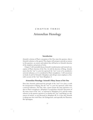 57
c h a pte r t h r ee
Aristotelian Henology
Introduction
Aristotle’s criticism of Plato’s conception of the One raises the question, what is
Aristotle’s solution to this aporia? This chapter will attempt to provide an answer
to this question—an answer and analysis that will lead us to Aristotle’s doctrine
of the simplicity and priority of nou:V.
Chapter 3 will essentially discuss Aristotle’s transformation and renewed con-
ception of Plato’s doctrine of the One. As with his doctrine of Being, Aristotle
asserts that the “one” is a pros hen equivocal; the “one” is not to be considered a
universal substance, as it is considered in Plato’s metaphysics. I will concentrate
on books D and I of Aristotle’s Metaphysics and will give more emphasis to Aris-
totle’s account of the “one” from Metaphysics I.
Aristotelian Henology: Aristotle’s Many Senses of the One
How does Aristotle understand the principle of the “one”? It is clear, as with
his interpretation of Being, that the “one” is a pros hen equivocal, rather than
a univocal substance. The One, then, cannot assume the same operation as it
does in Plato’s metaphysics. Metaphysics I recapitulates Aristotle’s discussion of
the many senses of the “one,” as expressed in Metaphysics D 6, and also makes
reference to the aporetic question as to whether the “one” (and Being) are sub-
stances of entities, as was discussed in Metaphysics B. It is clear that Aristotle
is taking issue here with Plato, the Pythagoreans, and especially the Platonists,
like Speusippus.
 
