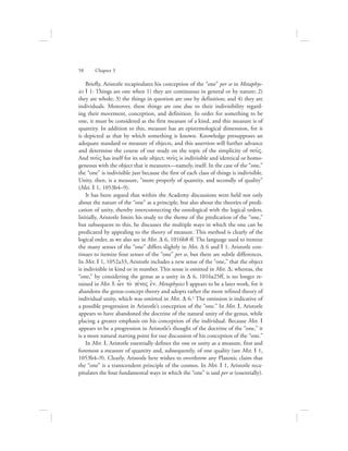 58      Chapter 3
Briefly, Aristotle recapitulates his conception of the “one” per se in Metaphys-
ics I 1: Things are one when 1) they are continuous in general or by nature; 2)
they are whole; 3) the things in question are one by definition; and 4) they are
individuals. Moreover, these things are one due to their indivisibility regard-
ing their movement, conception, and definition. In order for something to be
one, it must be considered as the first measure of a kind, and this measure is of
quantity. In addition to this, measure has an epistemological dimension, for it
is depicted as that by which something is known. Knowledge presupposes an
adequate standard or measure of objects, and this assertion will further advance
and determine the course of our study on the topic of the simplicity of nou:V.
And nou:V has itself for its sole object; nou:V is indivisible and identical or homo-
geneous with the object that it measures—namely, itself. In the case of the “one,”
the “one” is indivisible just because the first of each class of things is indivisible.
Unity, then, is a measure, “more properly of quantity, and secondly of quality”
(Met. I 1, 1053b4–9).
It has been argued that within the Academy discussions were held not only
about the nature of the “one” as a principle, but also about the theories of predi-
cation of unity, thereby interconnecting the ontological with the logical orders.
Initially, Aristotle limits his study to the theme of the predication of the “one,”
but subsequent to this, he discusses the multiple ways in which the one can be
predicated by appealing to the theory of measure. This method is clearly of the
logical order, as we also see in Met. D 6, 1016b8 ff. The language used to itemize
the many senses of the “one” differs slightly in Met. D 6 and I 1. Aristotle con-
tinues to itemize four senses of the “one” per se, but there are subtle differences.
In Met. I 1, 1052a33, Aristotle includes a new sense of the “one,” that the object
is indivisible in kind or in number. This sense is omitted in Met. D; whereas, the
“one,” by considering the genus as a unity in D 6, 1016a25ff, is no longer re-
tained in Met. I: w|n to; gevnoV e{n. Metaphysics I appears to be a later work, for it
abandons the genus-concept theory and adopts rather the more refined theory of
individual unity, which was omitted in Met. D 6.1 The omission is indicative of
a possible progression in Aristotle’s conception of the “one.” In Met. I, Aristotle
appears to have abandoned the doctrine of the natural unity of the genus, while
placing a greater emphasis on his conception of the individual. Because Met. I
appears to be a progression in Aristotle’s thought of the doctrine of the “one,” it
is a more natural starting point for our discussion of his conception of the “one.”
In Met. I, Aristotle essentially defines the one or unity as a measure, first and
foremost a measure of quantity and, subsequently, of one quality (see Met. I 1,
1053b4–9). Clearly, Aristotle here wishes to overthrow any Platonic claim that
the “one” is a transcendent principle of the cosmos. In Met. I 1, Aristotle reca-
pitulates the four fundamental ways in which the “one” is said per se (essentially).
 