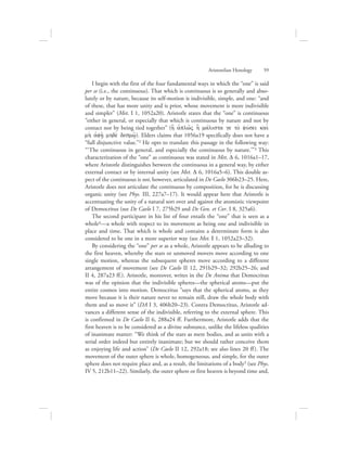 Aristotelian Henology      59
I begin with the first of the four fundamental ways in which the “one” is said
per se (i.e., the continuous). That which is continuous is so generally and abso-
lutely or by nature, because its self-motion is indivisible, simple, and one: “and
of these, that has more unity and is prior, whose movement is more indivisible
and simpler” (Met. I 1, 1052a20). Aristotle states that the “one” is continuous
“either in general, or especially that which is continuous by nature and not by
contact nor by being tied together” (h[ aJplw:V h] mavlista ge to; fuvsei kai;
mh; aJfh:/ mhde; desmw:/). Elders claims that 1056a19 specifically does not have a
“full disjunctive value.”2 He opts to translate this passage in the following way:
“‘The continuous in general, and especially the continuous by nature.’”3 This
characterization of the “one” as continuous was stated in Met. D 6, 1016a1–17,
where Aristotle distinguishes between the continuous in a general way, by either
external contact or by internal unity (see Met. D 6, 1016a5–6). This double as-
pect of the continuous is not, however, articulated in De Caelo 306b23–25. Here,
Aristotle does not articulate the continuous by composition, for he is discussing
organic unity (see Phys. III, 227a7–17). It would appear here that Aristotle is
accentuating the unity of a natural sort over and against the atomistic viewpoint
of Democritus (see De Caelo I 7, 275b29 and De Gen. et Cor. I 8, 325a6).
The second participant in his list of four entails the “one” that is seen as a
whole4—a whole with respect to its movement as being one and indivisible in
place and time. That which is whole and contains a determinate form is also
considered to be one in a more superior way (see Met. I 1, 1052a23–32).
By considering the “one” per se as a whole, Aristotle appears to be alluding to
the first heaven, whereby the stars or unmoved movers move according to one
single motion, whereas the subsequent spheres move according to a different
arrangement of movement (see De Caelo II 12, 291b29–32; 292b25–26; and
II 4, 287a23 ff.). Aristotle, moreover, writes in the De Anima that Democritus
was of the opinion that the indivisible spheres—the spherical atoms—put the
entire cosmos into motion. Democritus “says that the spherical atoms, as they
move because it is their nature never to remain still, draw the whole body with
them and so move it” (DA I 3, 406b20–23). Contra Democritus, Aristotle ad-
vances a different sense of the indivisible, referring to the external sphere. This
is confirmed in De Caelo II 6, 288a24 ff. Furthermore, Aristotle adds that the
first heaven is to be considered as a divine substance, unlike the lifeless qualities
of inanimate matter: “We think of the stars as mere bodies, and as units with a
serial order indeed but entirely inanimate; but we should rather conceive them
as enjoying life and action” (De Caelo II 12, 292a18; see also lines 20 ff). The
movement of the outer sphere is whole, homogeneous, and simple, for the outer
sphere does not require place and, as a result, the limitations of a body5 (see Phys.
IV 5, 212b11–22). Similarly, the outer sphere or first heaven is beyond time and,
 