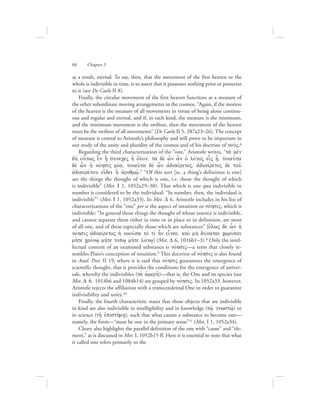 as a result, eternal. To say, then, that the movement of the first heaven or the
whole is indivisible in time, is to assert that it possesses nothing prior or posterior
to it (see De Caelo II 8).
Finally, the circular movement of the first heaven functions as a measure of
the other subordinate moving arrangements in the cosmos. “Again, if the motion
of the heaven is the measure of all movements in virtue of being alone continu-
ous and regular and eternal, and if, in each kind, the measure is the minimum,
and the minimum movement is the swiftest, then the movement of the heaven
must be the swiftest of all movements” (De Caelo II 5, 287a23–26). The concept
of measure is central to Aristotle’s philosophy and will prove to be important in
our study of the unity and plurality of the cosmos and of his doctrine of nou:V.6
Regarding the third characterization of the “one,” Aristotle writes, “ta; me;n
dh; ou{twV e}n h|/ sunece;V h] o{lon, ta; de; w{n a]n oJ lovgoV ei|V h/, toiau:ta
de; w|n hJ novhsiV miva, toiau:ta de; w|n ajdiaivretoV, ajdiaivretoV de; tou:
ajdiairevtou ei[dei h] ajriqmw:/.” “Of this sort [sc. a thing’s definition is one]
are the things the thought of which is one, i.e. those the thought of which
is indivisible” (Met. I 1, 1052a29–30). That which is one qua indivisible in
number is considered to be the individual: “In number, then, the individual is
indivisible”7 (Met. I 1, 1052a33). In Met. D 6, Aristotle includes in his list of
characterizations of the “one” per se the aspect of intuition or novhsiV, which is
indivisible: “In general those things the thought of whose essence is indivisible,
and cannot separate them either in time or in place or in definition, are most
of all one, and of these especially those which are substances” [o{lwV de; w|n hJ
novhsiV ajdiaivretoV hJ noou:sa to; tiv hn einai, kai; mh; duvnatai cwrivsai
mhvte crovnw/ mhvte topw/ mhvte lovgw/] (Met. D 6, 1016b1–3).8 Only the intel-
lectual content of an examined substance is novhsiV—a term that closely re-
sembles Plato’s conception of intuition.9 This doctrine of novhsiV is also found
in Anal. Post. II 19, where it is said that novhsiV guarantees the emergence of
scientific thought, that it provides the conditions for the emergence of univer-
sals, whereby the indivisibles (ta; ajmerh:)—that is, the One and its species (see
Met. D 6, 1014b6 and 1084b14) are grasped by novhsiV. In 1052a33, however,
Aristotle rejects the affiliation with a transcendental One in order to guarantee
indivisibility and unity.10	
Finally, the fourth characteristic states that those objects that are indivisible
in kind are also indivisible in intelligibility and in knowledge (tw:/ gnwstw:/) or
in science (th:/ ejpisthvmh/), such that what causes a substance to become one—
namely, the form—“must be one in the primary sense”11 (Met. I 1, 1052a34).
Cleary also highlights the parallel definition of the one with “cause” and “ele-
ment,” as is discussed in Met. I, 1052b15 ff. Here it is essential to note that what
is called one refers primarily to the
60      Chapter 3
 