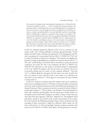first measure of each genus and, most properly, of quantity; for it is from this that
it has been extended to others. . . . Now in all these the measure (metron) and
principle (arche) is something which is one and indivisible (hen ti kai adiaireton),
since even in lines we treat the length of one foot as indivisible. For everywhere we
seek as a measure something which is one and indivisible, and this is something
which is simple either in quality or in quantity. The measure of a number is the
most accurate (akribestaton) because the unit is posited as indivisible in all respects
(1053a1). In conclusion, Aristotle claims (1053b4ff) that it is evident that to be
one, if we describe it according to name, is to be some measure, most properly of
quantity, and then of quality. And it will be such if, in the first case, it is indivis-
ible with respect to quantity, and in the second, indivisible with respect to quality.
Hence the one is indivisible, either simply (haplos) or qua one (hei hen).12
In Met. I 2, Aristotle expands his reflection of the “one” as a measure to a dis-
cussion of the “one” as being undivided, as having a general meaning.13 In this
chapter, Aristotle clearly articulates his opposition to the Pythagorean and Pla-
tonic conceptions of a transcendent One (see Met. I 2, 1053b9–16). The “one”
is, rather, an attribute or property of a substance. This assertion was alluded to in
Aristotle’s critique of Speusippus but is spelled out in greater detail in Met. I I. 2.
The “one,” as with being, is a universal, and no universal can assume the status of
a substance. As a result, the “one” is not a substance (see Met. I 2, 1053b17–23;
1054a10–19). Paramount in this section is Aristotle’s denial of substantiality
to the “one.” Rather, he assigns to the one the status of a predicate. The one is
as universal as being, and, as a result, it is not a separate substance.14 Thus, the
“one” is a definite thing for each genus, but the unity is not unity in itself, “but
just as in colours we must seek that unity as one colour; so in substances we
must seek it as one substance.”15 Once again, in every genus, the unity contains
a certain nature.16
In Met. I 2, 1054a5–6, Aristotle states that numbers and one are included in
various items, including movement. The theme of movement plays an important
role in our study of Aristotle’s doctrine of nou:V and of Plotinus’s interpretation of
Aristotle’s doctrine. Plato’s conception of motion consisted of otherness (e{teron),
as discussed in chapter 1. “This is evident,” says Aristotle, “from what people say.
Some call it otherness and inequality and the unreal; none of these, however is
necessarily moved, and further, change is not either to these or from these any
more than from their opposites” (Met. K 9, 1066a10–12). The Indefinite Dyad
and matter, moreover, are involved in the activity of movement in the cosmos,
for in his work On the Philosophy of Archytas (frag. 2 Ross), Aristotle states that
according to Plato, movement is defined as otherness within matter (see On
Gener. and Corrup. I 3, 319a). In this light, Aristotle correlates movement with
matter (see De Caelo II 12, 293a9). Each sphere or body generates its own par-
Aristotelian Henology      61
 