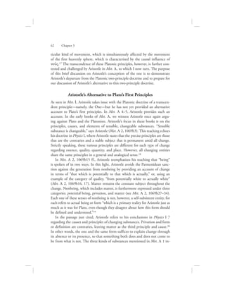 ticular kind of movement, which is simultaneously affected by the movement
of the first heavenly sphere, which is characterized by the causal influence of
nou:V.17 The transcendence of these Platonic principles, however, is further con-
tested and challenged by Aristotle in Met. L, to which I now turn. The purpose
of this brief discussion on Aristotle’s conception of the one is to demonstrate
Aristotle’s departure from the Platonic two-principle doctrine and to prepare for
our discussion of Aristotle’s alternative to this two-principle doctrine.
Aristotle’s Alternative to Plato’s First Principles
As seen in Met. I, Aristotle takes issue with the Platonic doctrine of a transcen-
dent principle—namely, the One—but he has not yet provided an alternative
account to Plato’s first principles. In Met. L 4–5, Aristotle provides such an
account. In the early books of Met. L, we witness Aristotle once again argu-
ing against Plato and the Platonists. Aristotle’s focus in these books is on the
principles, causes, and elements of sensible, changeable substances. “Sensible
substance is changeable,” says Aristotle (Met. L 2, 1069b3). This teaching echoes
his doctrine in Physics I, where Aristotle states that the precise principles are those
that are the contraries and a stable subject that is permanent amid all change.
Strictly speaking, these various principles are different for each type of change
regarding essence, quality, quantity, and place. However, all changing entities
share the same principles in a general and analogical sense.18
In Met. L 2, 1069b15 ff., Aristotle reemphasizes his teaching that “being”
is spoken of in two ways. In this light, Aristotle avoids the Parmenidean sanc-
tion against the generation from nonbeing by providing an account of change
in terms of “that which is potentially to that which is actually,” or, using an
example of the category of quality, “from potentially white to actually white”
(Met. L 2, 1069b16, 17). Matter remains the constant subject throughout the
change. Nonbeing, which includes matter, is furthermore expressed under three
categories: potential being, privation, and matter (see Met. L 2, 1069b27–34).
Each one of these senses of nonbeing is not, however, a self-subsistent entity, for
each refers to actual being or form “which is a primary reality for Aristotle just as
much as it was for Plato, even though they disagree about how this form should
be defined and understood.”19
In the passage just cited, Aristotle refers to his conclusions in Physics I 7
regarding the causes and principles of changing substances. Privation and form
or definition are contraries, leaving matter as the third principle and cause.20
In other words, the one and the same form suffices to explain change through
its absence or its presence, so that something both does and does not come to
be from what is not. The three kinds of substances mentioned in Met. L 1 in-
62      Chapter 3
 