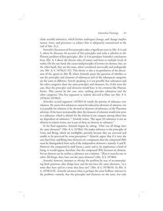 clude sensible substance, which further undergoes change, and change implies
matter, form, and privation—a subject that is adequately summarized at the
end of Met. L 2.
Aristotle’s discussion of first principles takes a significant turn in Met. L 4 and
5, where he discusses his account of first principles and seeks a solution to the
Platonic problem of first principles. Met. L 4 recapitulates Aristotle’s conclusions
from Met. L 3 about the diverse roles of matter and form at multiple levels of
reality. On the one hand, the causes and principles of entities are distinct, but, on
the other hand, they are the same, when considered universally and analogically
(see Met. L 4, 1070a31–32). This theme is also a recapitulation of his discus-
sion of the aporia in Met. B, where Aristotle poses the question of whether or
not the principles and elements of substances and of the subsequent categories
are the same or different. Strictly speaking, it is not possible that substances and
the other categories share the same principles and elements, for, if this were the
case, then the principles and elements would have to be common like Platonic
Forms. This cannot be the case, since nothing precedes substances and the
other categories. This first argument is, indeed, directed at Plato (see Met. L 4,
1070a33–1070b3).
Aristotle’s second argument (1070b3–4) entails the priority of substance over
relations. He asserts that substances cannot be reduced to elements of relations, nor
is it possible for relations to be elevated to elements of substance, as the Platonists
advocate. If the latter were possible, then the elements of relations would exist prior
to a substance, which is absurd, for the relation is one category among others that
are dependent on substance.21 Aristotle writes, “But again (b) substance is not an
element in relative terms, nor is any of these an element in substance.”
In his final argument, Aristotle begins by asking, “How can all things have
the same elements?” (Met. L 4, 1070b4). He makes reference to the principles of
Unity and Being, which are intelligible, precisely because they are universal and
unable to be perceived by sense-perception.22 Aristotle argues that if it were the
case that Unity and Being were elements of a compound, then the compound (BA)
must be distinguished from each of the independent elements—namely, A and B.
However, the compound in itself forms a unity and is, by implication, a kind of
being. It would appear, therefore, that the compound (BA) becomes an element.
For an element can be neither a substance nor a relation: “[B]ut it must be one or
other. All things, then, have not the same elements” (Met. L 4, 1070b8).
Aristotle, however, attempts to obviate the problem by way of accommodat-
ing both positions, that things have and do not have the same elements: “in a
sense they have and in a sense they have not” (Met. L 4, 1070b10). In Met. L
4, 1070b10 ff., Aristotle advances what is perhaps the most brilliant solution to
the problem—namely, that the principles and elements are the same, but only
Aristotelian Henology      63
 
