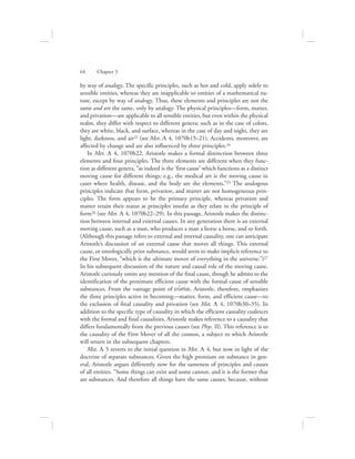 by way of analogy. The specific principles, such as hot and cold, apply solely to
sensible entities, whereas they are inapplicable to entities of a mathematical na-
ture, except by way of analogy. Thus, these elements and principles are not the
same and are the same, only by analogy. The physical principles—form, matter,
and privation—are applicable to all sensible entities, but even within the physical
realm, they differ with respect to different genera; such as in the case of colors,
they are white, black, and surface, whereas in the case of day and night, they are
light, darkness, and air23 (see Met. L 4, 1070b15–21). Accidents, moreover, are
affected by change and are also influenced by three principles.24
In Met. L 4, 1070b22, Aristotle makes a formal distinction between three
elements and four principles. The three elements are different when they func-
tion as different genera, “as indeed is the ‘first cause’ which functions as a distinct
moving cause for different things; e.g., the medical art is the moving cause in
cases where health, disease, and the body are the elements.”25 The analogous
principles indicate that form, privation, and matter are not homogeneous prin-
ciples. The form appears to be the primary principle, whereas privation and
matter retain their status as principles insofar as they relate to the principle of
form26 (see Met. L 4, 1070b22–29). In this passage, Aristotle makes the distinc-
tion between internal and external causes. In any generation there is an external
moving cause, such as a man, who produces a man a horse a horse, and so forth.
(Although this passage refers to external and internal causality, one can anticipate
Aristotle’s discussion of an external cause that moves all things. This external
cause, or ontologically prior substance, would seem to make implicit reference to
the First Mover, “which is the ultimate mover of everything in the universe.”)27
In his subsequent discussion of the nature and causal role of the moving cause,
Aristotle curiously omits any mention of the final cause, though he admits to the
identification of the proximate efficient cause with the formal cause of sensible
substances. From the vantage point of oujsiva, Aristotle, therefore, emphasizes
the three principles active in becoming—matter, form, and efficient cause—to
the exclusion of final causality and privation (see Met. L 4, 1070b30–35). In
addition to the specific type of causality in which the efficient causality coalesces
with the formal and final causalities, Aristotle makes reference to a causality that
differs fundamentally from the previous causes (see Phys. II). This reference is to
the causality of the First Mover of all the cosmos, a subject to which Aristotle
will return in the subsequent chapters.
Met. L 5 reverts to the initial question in Met. L 4, but now in light of the
doctrine of separate substances. Given the high premium on substance in gen-
eral, Aristotle argues differently now for the sameness of principles and causes
of all entities. “Some things can exist and some cannot, and it is the former that
are substances. And therefore all things have the same causes, because, without
64      Chapter 3
 