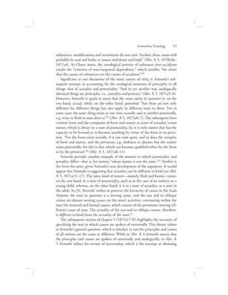 substances, modifications and movements do not exist. Further, these causes will
probably be soul and body, or reason and desire and body” (Met. L 5, 1070b36–
1071a4). As Cleary states, the ontological priority of substance over accidents
entails the “criterion of non-reciprocal dependence,” which justifies “the claim
that the causes of substances are the causes of accidents.”28
Significant to our discussion of the inner nature of nou:V is Aristotle’s sub-
sequent attempt at accounting for the analogical sameness of principles in all
things: that of actuality and potentiality. “And in yet another way, analogically
identical things are principles, i.e., actuality and potency” (Met. L 5, 1071a5–6).
However, Aristotle is quick to assert that the same entity in question is, on the
one hand, actual, while, on the other hand, potential: “but these are not only
different for different things but also apply in different ways to them. For in
some cases the same thing exists at one time actually and at another potentially,
e.g. wine or flesh or man does so”29 (Met. L 5, 1071a6–7). The subsequent lines
contrast form and the composite of form and matter as states of actuality versus
matter, which is always in a state of potentiality, for it is only matter that has the
capacity to be formed or to become anything by virtue of the form or its priva-
tion. “For the form exists actually, if it can exist apart, and so does the complex
of form and matter, and the privation, e.g. darkness or disease; but the matter
exists potentially; for this is that which can become qualified either by the form
or by the privation”30 (Met. L 5, 1071a8–11).
Aristotle provides another example of the manner in which potentiality and
actuality differ—that is, for entities “whose matter is not the same.”31 Neither is
the form the same, given Aristotle’s new development of the argument. It would
appear that Aristotle is suggesting that actuality can be different in kind (see Met.
L 5, 1071a11–17). The same kind of matter—namely, flesh and bones—exists,
on the one hand, in a state of potentiality, such as in the case of an embryo or a
young child, whereas, on the other hand, it is in a state of actuality, as is seen in
the adult. In (3), Aristotle wishes to preserve the hierarchy of causes in the Scala
Naturae; the man in question is a moving cause, and the sun and its oblique
course are distant moving causes on the man’s activities, contrasting within the
man the material and formal causes, which consist of the proximate moving (ef-
ficient) cause of man. The actuality of the sun and its oblique course, therefore,
is different in kind from the actuality of the man.32
The subsequent section of chapter 5 (1071a17 ff.) highlights the necessity of
specifying the way in which causes are spoken of universally. This theme relates
to Aristotle’s general question, which is whether or not the principles and causes
of all entities are the same or different. While in Met. L 4 Aristotle asserts that
the principles and causes are spoken of universally and analogically, in Met. L
5 Aristotle refines his notion of universality, which is his attempt at obviating
Aristotelian Henology      65
 