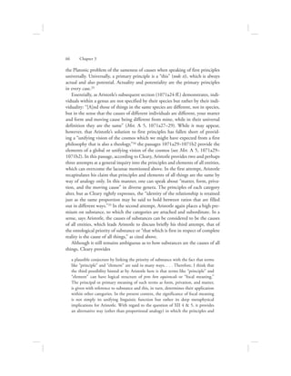 the Platonic problem of the sameness of causes when speaking of first principles
universally. Universally, a primary principle is a “this” (tode ti), which is always
actual and also potential. Actuality and potentiality are the primary principles
in every case.33
Essentially, as Aristotle’s subsequent section (1071a24 ff.) demonstrates, indi-
viduals within a genus are not specified by their species but rather by their indi-
viduality: “[A]nd those of things in the same species are different, not in species,
but in the sense that the causes of different individuals are different, your matter
and form and moving cause being different from mine, while in their universal
definition they are the same” (Met. L 5, 1071a27–29). While it may appear,
however, that Aristotle’s solution to first principles has fallen short of provid-
ing a “unifying vision of the cosmos which we might have expected from a first
philosophy that is also a theology,”34 the passages 1071a29–1071b2 provide the
elements of a global or unifying vision of the cosmos (see Met. L 5, 1071a29–
1071b2). In this passage, according to Cleary, Aristotle provides two and perhaps
three attempts at a general inquiry into the principles and elements of all entities,
which can overcome the lacunae mentioned above. In the first attempt, Aristotle
recapitulates his claim that principles and elements of all things are the same by
way of analogy only. In this manner, one can speak about “matter, form, priva-
tion, and the moving cause” in diverse genera. The principles of each category
alter, but as Cleary rightly expresses, the “identity of the relationship is retained
just as the same proportion may be said to hold between ratios that are filled
out in different ways.”35 In the second attempt, Aristotle again places a high pre-
mium on substance, to which the categories are attached and subordinate. In a
sense, says Aristotle, the causes of substances can be considered to be the causes
of all entities, which leads Aristotle to discuss briefly his third attempt, that of
the ontological priority of substance or “that which is first in respect of complete
reality is the cause of all things,” as cited above.
Although it still remains ambiguous as to how substances are the causes of all
things, Cleary provides
a plausible conjecture by linking the priority of substance with the fact that terms
like “principle” and “element” are said in many ways. . . . Therefore, I think that
the third possibility hinted at by Aristotle here is that terms like “principle” and
“element” can have logical structure of pros hen equivocals or “focal meaning.”
The principal or primary meaning of such terms as form, privation, and matter,
is given with reference to substance and this, in turn, determines their application
within other categories. In the present context, the significance of focal meaning
is not simply its unifying linguistic function but rather its deep metaphysical
implications for Aristotle. With regard to the question of XII 4  5, it provides
an alternative way (other than proportional analogy) in which the principles and
66      Chapter 3
 