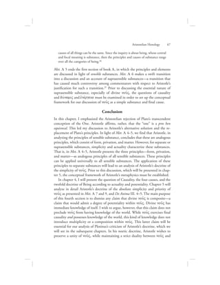 causes of all things can be the same. Since the inquiry is about being, whose central
and focal meaning is substance, then the principles and causes of substance range
over all the categories of being.36
Met. L 5 ends the first section of book L, in which the principles and elements
are discussed in light of sensible substances. Met. L 6 makes a swift transition
into a discussion and an account of suprasensible substances—a transition that
has caused much controversy among commentators with respect to Aristotle’s
justification for such a transition.37 Prior to discussing the essential nature of
suprasensible substance, especially of divine nou:V, the questions of causality
and duvnamiV and ejnevrgeia must be examined in order to set up the conceptual
framework for our discussion of nou:V as a simple substance and final cause.
Conclusion
In this chapter, I emphasized the Aristotelian rejection of Plato’s transcendent
conception of the One. Aristotle affirms, rather, that the “one” is a pros hen
equivocal. This led my discussion to Aristotle’s alternative solution and the re-
placement of Plato’s principles. In light of Met. L 4–5, we find that Aristotle, in
analyzing the principles of sensible substance, concludes that these are analogous
principles, which consist of form, privation, and matter. However, for separate or
suprasensible substances, simplicity and actuality characterize these substances.
That is, in Met. L 4–5, Aristotle presents the three principles—form, privation,
and matter—as analogous principles of all sensible substances. These principles
can be applied universally to all sensible substances. The application of these
principles to separate substances will lead to an analysis of Aristotle’s doctrine of
the simplicity of nou:V. Prior to this discussion, which will be presented in chap-
ter 5, the conceptual framework of Aristotle’s metaphysics must be established.
In chapter 4, I will present the question of Causality, the four causes, and the
twofold doctrine of Being according to actuality and potentiality. Chapter 5 will
analyze in detail Aristotle’s doctrine of the absolute simplicity and priority of
nou:V as presented in Met. L 7 and 9, and De Anima III. 4–5. The main purpose
of this fourth section is to dismiss any claim that divine nou:V is composite—a
claim that would admit a degree of potentiality within nou:V. Divine nou:V has
immediate knowledge of itself. I wish to argue, however, that this claim does not
preclude nou:V from having knowledge of the world. While nou:V exercises final
causality and possesses knowledge of the world, this kind of knowledge does not
introduce multiplicity or a composition within nou:V. This latter claim will be
essential for our analysis of Plotinus’s criticism of Aristotle’s doctrine, which we
will see in the subsequent chapters. In his noetic doctrine, Aristotle wishes to
preserve a unity of nou:V, while maintaining a strict duality between nou:V and
Aristotelian Henology      67
 