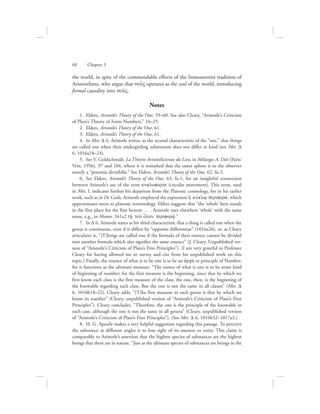 the world, in spite of the commendable efforts of the Immanentist tradition of
Aristotelians, who argue that nou:V operates as the soul of the world, introducing
formal causality into nou:V.
Notes
  1.  Elders, Aristotle’s Theory of the One, 59–60. See also Cleary, “Aristotle’s Criticism
of Plato’s Theory of Form Numbers,” 16–25.
  2.  Elders, Aristotle’s Theory of the One, 61.
  3.  Elders, Aristotle’s Theory of the One, 61.
  4.  In Met. D 6, Aristotle writes, as the second characteristic of the “one,” that things
are called one when their undergirding substratum does not differ in kind (see Met. D
6, 1016a18–24).
  5.  See V. Goldschmidt, La Théorie Aristotélicienne du Lieu, in Mélanges A. Diès (Paris:
Vrin, 1956), 97 and 104, where it is remarked that the outer sphere is to the observer
merely a “potentia divisibilis.” See Elders, Aristotle’s Theory of the One, 62, fn.3.
  6.  See Elders, Aristotle’s Theory of the One, 63, fn.1, for an insightful connection
between Aristotle’s use of the term kukloforiva (circular movement). This term, used
in Met. I, indicates further his departure from the Platonic cosmology, for in his earlier
work, such as in De Caelo, Aristotle employed the expression hJ kuvklw/ periforav, which
approximates more to platonic terminology. Elders suggests that “the ‘whole’ here stands
in the first place for the first heaven. . . . Aristotle uses elsewhere ‘whole’ with the same
sense, e.g., in Meteor. 341a2 th:/ tou: o{lou perifora:/.”
  7.  In D 6, Aristotle states as his third characteristic that a thing is called one when the
genus is continuous, even if it differs by “opposite differentiae” (1016a26), or, as Cleary
articulates it, “[T]hings are called one if the formula of their essence cannot be divided
into another formula which also signifies the same essence” (J. Cleary, Unpublished ver-
sion of “Aristotle’s Criticism of Plato’s First Principles”). (I am very grateful to Professor
Cleary for having allowed me to survey and cite from his unpublished work on this
topic.) Finally, the essence of what is to be one is to be an ajrchv or principle of Number,
for it functions as the ultimate measure: “The essence of what is one is to be some kind
of beginning of number; for the first measure is the beginning, since that by which we
first know each class is the first measure of the class; the one, then, is the beginning of
the knowable regarding each class. But the one is not the same in all classes” (Met. D
6, 1016b18–22). Cleary adds, “[T]he first measure in each genus is that by which we
know its number” (Cleary, unpublished version of “Aristotle’s Criticism of Plato’s First
Principles”). Cleary concludes, “Therefore, the one is the principle of the knowable in
each case, although the one is not the same in all genera” (Cleary, unpublished version
of “Aristotle’s Criticism of Plato’s First Principles”). (See Met. D 6, 1016b32–1017a3.)
  8.  H. G. Apostle makes a very helpful suggestion regarding this passage. To perceive
the substance at different angles is to lose sight of its oneness or unity. This claim is
comparable to Aristotle’s assertion that the highest species of substances are the highest
beings that there are in nature. “Just as the ultimate species of substances are beings in the
68      Chapter 3
 