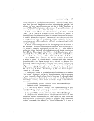 highest degree above all, so they are indivisible (or are one as stated) in the highest degree.
If one thinks of each part of a substance at different times, then he does not think of the
substance itself as one at any of those times, and so he does not think of the substance as
one at all” (Aristotle’s Metaphysics, trans. and commentary H. Apostle [Bloomington and
London: Indiana University Press, 1966], 302, fn.23).
  9.  See F. Cornford, “Mathematics and Dialectic in the Republic VI-VII,” Mind 41
(1932): 37–52, 173–190: 37 ff., for further discussion of the significance of novhsiV in
the work of Plato. One characteristic of novhsiV is its upward movement of the intellect,
its inductive pathway, which is contrary to a deductive or downward movement from
an initial principle. (Plotinus will, however, adopt both, and this inclusion of novhsiV as
possessing an upward and downward motion will furnish us with greater insight into his
conception of nou:V.)
10.  Elders, Aristotle’s Theory of the One, 65. This original position of Aristotle’s, as
was mentioned, is articulated transparently in his doctrine of novhsiV in Anal. Post. II.
19, 100b10–17. For further information on this topic, see J. M. Le Blond, Logique et
méthode chez Aristote: Étude sur la recherché des principes dans la physique aristotélicienne
(Paris: Librairie Philosophique J. Vrin, 1970), 131–39; O. Hamelin, Système d’Aris-
tote, 3rd ed. (Paris: Vrin, 1976), 258; H. Bonitz, Index Aristotelicus, 2nd ed. (Berlin:
Akademische Druck- U. Verlagsanstalt Graz, 1955), 490b45–491b34; C. H. Kahn,
“The Role of NOUS in the Cognition of First Principles in Posterior Analytics II.19,”
in Aristotle on Science: The “Posterior Analytics,” Proceedings of the Eighth Symposium
Aristotelicum, ed. E. Berti (Padua: Antenore, 1981), 385–414; L. A. Kosman, “Un-
derstanding, Explanation, and Insight in Aristotle’s Posterior Analytics,” in Exegesis and
Argument: Studies in Greek Philosophy Presented to Gregory Vlastos, ed. E. N. Lee, A. P.
D. Mourelatos, and R. M. Rorty (Assen, The Netherlands: Van Gorcum  Comp.
B.V., 1973); and J. H. Lesher, “The Meaning of NOUS in the Posterior Analytics,”
Phronesis 18 (1973): 44–68.
11.  Cleary further writes in his unpublished version of “Aristotle’s Criticism of Plato’s
First Principles”: “In summary (1052a33–6), those things are one which are continuous
by nature (to suneches phusei), and the whole (to holon), and the individual (to kath
hekaston) and the universal (katholou). All these are one in view of the fact that they are
indivisible (toi adiaireton); some in motion, and others in thought or in their formula
(ton logon).”
12.  Cleary, unpublished version of “Aristotle’s Criticism of Plato’s First Principles.”
13.  See Elders, Aristotle’s Theory of the One, 80.
14.  As Cleary says, it “cannot be a substance which is one and apart from the many
(hen ti para ta polla)—for it is common to all—so it must be a predicate” (Cleary, “Aris-
totle’s Criticism of Plato’s First Principles,” 13).
15.  Cleary, unpublished version of “Aristotle’s Criticism of Plato’s First Principles.”
16.  Cleary concludes, “Aristotle resists the Pythagorean-Platonic tendency to make
numbers the substances of things because they can be counted, and insists that they are
always the numbers of something; i.e. predicates not substances” (Cleary, unpublished
version of “Aristotle’s Criticism of Plato’s First Principles”). Cleary adds, “In the jargon of
Aristotelian Henology      69
 