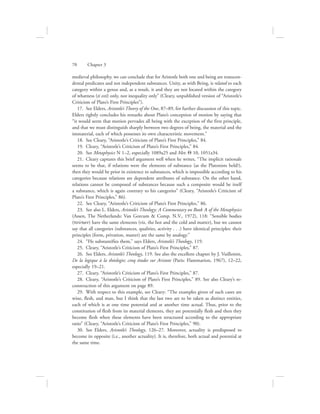 medieval philosophy, we can conclude that for Aristotle both one and being are transcen-
dental predicates and not independent substances. Unity, as with Being, is related to each
category within a genus and, as a result, it and they are not located within the category
of whatness (ti esti) only, nor inequality only” (Cleary, unpublished version of “Aristotle’s
Criticism of Plato’s First Principles”).
17.  See Elders, Aristotle’s Theory of the One, 87–89, for further discussion of this topic.
Elders rightly concludes his remarks about Plato’s conception of motion by saying that
“it would seem that motion pervades all being with the exception of the first principle,
and that we must distinguish sharply between two degrees of being, the material and the
immaterial, each of which possesses its own characteristic movement.”
18.  See Cleary, “Aristotle’s Criticism of Plato’s First Principles,” 84.
19.  Cleary, “Aristotle’s Criticism of Plato’s First Principles,” 84.
20.  See Metaphysics N 1–2, especially 1089a25 and Met. Q 10, 1051a34.
21.  Cleary captures this brief argument well when he writes, “The implicit rationale
seems to be that, if relations were the elements of substance (as the Platonists held?),
then they would be prior in existence to substances, which is impossible according to his
categories because relations are dependent attributes of substance. On the other hand,
relations cannot be composed of substances because such a composite would be itself
a substance, which is again contrary to his categories” (Cleary, “Aristotle’s Criticism of
Plato’s First Principles,” 86).
22.  See Cleary, “Aristotle’s Criticism of Plato’s First Principles,” 86.
23.  See also L. Elders, Aristotle’s Theology: A Commentary on Book L of the Metaphysics
(Assen, The Netherlands: Van Gorcum  Comp. N.V., 1972), 118: “Sensible bodies
(touvtwn) have the same elements (viz. the hot and the cold and matter), but we cannot
say that all categories (substances, qualities, activity . . .) have identical principles: their
principles (form, privation, matter) are the same by analogy.”
24.  “He substantifies them,” says Elders, Aristotle’s Theology, 119.
25.  Cleary, “Aristotle’s Criticism of Plato’s First Principles,” 87.
26.  See Elders, Aristotle’s Theology, 119. See also the excellent chapter by J. Vuillemin,
De la logique à la théologie; cinq études sur Aristote (Paris: Flammarion, 1967), 12–22,
especially 19–21.
27.  Cleary, “Aristotle’s Criticism of Plato’s First Principles,” 87.
28.  Cleary, “Aristotle’s Criticism of Plato’s First Principles,” 89. See also Cleary’s re-
construction of this argument on page 89.
29.  With respect to this example, see Cleary: “The examples given of such cases are
wine, flesh, and man, but I think that the last two are to be taken as distinct entities,
each of which is at one time potential and at another time actual. Thus, prior to the
constitution of flesh from its material elements, they are potentially flesh and then they
become flesh when these elements have been structured according to the appropriate
ratio” (Cleary, “Aristotle’s Criticism of Plato’s First Principles,” 90).
30.  See Elders, Aristotle’s Theology, 126–27. Moreover, actuality is predisposed to
become its opposite (i.e., another actuality). It is, therefore, both actual and potential at
the same time.
70      Chapter 3
 