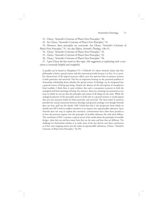 31.  Cleary, “Aristotle’s Criticism of Plato’s First Principles,” 90.
32.  See Cleary, “Aristotle’s Criticism of Plato’s First Principles,” 91.
33.  However, these principles are universals. See Cleary, “Aristotle’s Criticism of
Plato’s First Principles,” 91. See also Elders, Aristotle’s Theology, 130–31.
34.  Cleary, “Aristotle’s Criticism of Plato’s First Principles,” 92.
35.  Cleary, “Aristotle’s Criticism of Plato’s First Principles,” 93.
36.  Cleary, “Aristotle’s Criticism of Plato’s First Principles,” 94.
37.  I give Cleary the last word on this topic. His suggestion at explaining such a tran-
sition is extremely helpful and insightful.
A parallel can be found in Metaphysics VI 1 (1026a30–31) where Aristotle claims that first
philosophy is both a special science and also universal precisely because it is first. It is a pecu-
liar characteristic of the logical structure called a pros hen equivocal that its primary instance
is both particular and universal. This has an important bearing on the perennial problem in
Aristotelian scholarship about whether the special science of theology can be integrated into
a general science of being qua being. Despite the absence of this description of metaphysics
from Lambda, I think there is some evidence that such a conception is present in both the
analogical and focal meanings of being. For instance, these two meanings are presented as two
ways in which we can say that the principles and causes of all things are the same. While the
analogical sameness of the principles seems to hold only in a general manner, it would appear
that pros hen sameness holds for both particular and universal. The latter kind of sameness
provides the crucial connection between theology and general ontology, even though Aristotle
does not here spell out the details. Still I think that this is the perspective from which we
should view XII 6 with its sudden transition to an inquiry into supersensible substance. Since
Aristotle does not stop to explain this transition, commentators have often been puzzled as
to how the previous inquiry into the principles of sensible substance fits with what follows.
The conclusion of XII 5 contains a typical survey of his results about the principles of sensible
things—what they are and how many, how they are the same and how they are different. The
challenge for Aristotelian scholars is to make sense of the fact that he uses these conclusions
as if they were stepping-stones into the realm of supersensible substances. (Cleary, “Aristotle’s
Criticism of Plato’s First Principles,” 94–95)
Aristotelian Henology      71
 