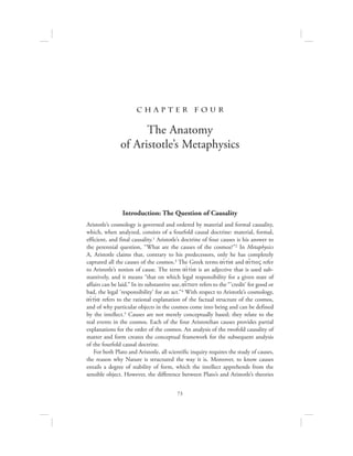 73
c h a pte r f o u r
The Anatomy
of Aristotle’s Metaphysics
Introduction: The Question of Causality
Aristotle’s cosmology is governed and ordered by material and formal causality,
which, when analyzed, consists of a fourfold causal doctrine: material, formal,
efficient, and final causality.1 Aristotle’s doctrine of four causes is his answer to
the perennial question, “What are the causes of the cosmos?”2 In Metaphysics
A, Aristotle claims that, contrary to his predecessors, only he has completely
captured all the causes of the cosmos.3 The Greek terms aijtiva and ai[tioV refer
to Aristotle’s notion of cause. The term aijtiva is an adjective that is used sub-
stantively, and it means “that on which legal responsibility for a given state of
affairs can be laid.” In its substantive use, ai[tion refers to the “ ‘credit’ for good or
bad, the legal ‘responsibility’ for an act.”4 With respect to Aristotle’s cosmology,
aijtiva refers to the rational explanation of the factual structure of the cosmos,
and of why particular objects in the cosmos come into being and can be defined
by the intellect.5 Causes are not merely conceptually based; they relate to the
real events in the cosmos. Each of the four Aristotelian causes provides partial
explanations for the order of the cosmos. An analysis of the twofold causality of
matter and form creates the conceptual framework for the subsequent analysis
of the fourfold causal doctrine.
For both Plato and Aristotle, all scientific inquiry requires the study of causes,
the reason why Nature is structured the way it is. Moreover, to know causes
entails a degree of stability of form, which the intellect apprehends from the
sensible object. However, the difference between Plato’s and Aristotle’s theories
 
