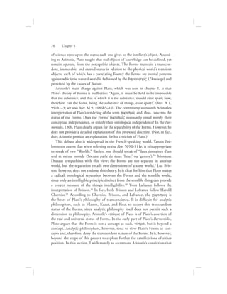 74      Chapter 4
of science rests upon the status each one gives to the intellect’s object. Accord-
ing to Aristotle, Plato taught that real objects of knowledge can be defined, yet
remain separate, from the perceptible objects. The Forms maintain a transcen-
dent, immutable, and eternal status in relation to the physical world’s transient
objects, each of which has a correlating Form;6 the Forms are eternal patterns
against which the natural world is fashioned by the dhmiourgovV (Demiurge) and
preserved by the causes of Nature.
Aristotle’s main charge against Plato, which was seen in chapter 1, is that
Plato’s theory of Forms is ineffective: “Again, it must be held to be impossible
that the substance, and that of which it is the substance, should exist apart; how,
therefore, can the Ideas, being the substance of things, exist apart?” (Met. A 1,
991b1–3; see also Met. M 9, 1086b5–10). The controversy surrounds Aristotle’s
interpretation of Plato’s rendering of the term cwrismovV and, thus, concerns the
status of the Forms. Does the Forms’ cwrismovV necessarily entail merely their
conceptual independence, or strictly their ontological independence? In the Par-
menides, 130b, Plato clearly argues for the separability of the Forms. However, he
does not provide a detailed explanation of this proposed doctrine. (Nor, in fact,
does Aristotle provide an explanation for his criticism of Plato.)7
This debate also is widespread in the French-speaking world. Yannis Pré-
lorentzos asserts that when referring to the Rep. 509d–511e, it is inappropriate
to speak of two “Worlds.” Rather, one should speak of “deux domaines d’un
seul et même monde (Socrate parle de deux ‘lieux’ ou ‘genres’).”8 Monique
Dixsaut sympathizes with this view; the Forms are not separate in another
world, but the separation entails two dimensions of a same world.9 Luc Bris-
son, however, does not endorse this theory. It is clear for him that Plato makes
a radical, ontological separation between the Forms and the sensible world,
since only an intelligible principle distinct from the sensible thing can provide
a proper measure of the thing’s intelligibility.10 Yvon Lafrance follows the
interpretation of Brisson.11 In fact, both Brisson and Lafrance follow Harold
Cherniss.12 According to Cherniss, Brisson, and Lafrance, the cwrismovV is
the heart of Plato’s philosophy of transcendence. It is difficult for analytic
philosophers, such as Vlastos, Kraut, and Fine, to accept this transcendent
status of the Forms, since analytic philosophy itself does not permit such a
dimension to philosophy. Aristotle’s critique of Plato is of Plato’s assertion of
the real and universal status of Forms. In the early part of Plato’s Parmenides,
Plato argues that the Form is not a concept as such, novhma, but is beyond a
concept. Analytic philosophers, however, tend to view Plato’s Forms as con-
cepts and, therefore, deny the transcendent nature of the Forms. It is, however,
beyond the scope of this project to explore further the ramifications of either
position. In this section, I wish merely to accentuate Aristotle’s conviction that
 