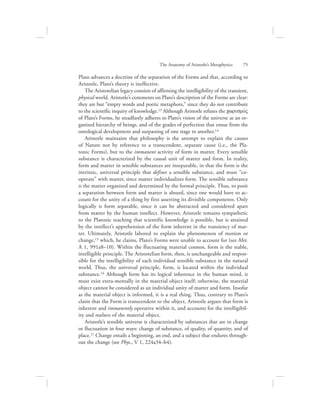 The Anatomy of Aristotle’s Metaphysics      75
Plato advances a doctrine of the separation of the Forms and that, according to
Aristotle, Plato’s theory is ineffective.
The Aristotelian legacy consists of affirming the intelligibility of the transient,
physical world. Aristotle’s comments on Plato’s description of the Forms are clear:
they are but “empty words and poetic metaphors,” since they do not contribute
to the scientific inquiry of knowledge.13 Although Aristotle refutes the cwrismovV
of Plato’s Forms, he steadfastly adheres to Plato’s vision of the universe as an or-
ganized hierarchy of beings, and of the grades of perfection that ensue from the
ontological development and surpassing of one stage to another.14
Aristotle maintains that philosophy is the attempt to explain the causes
of Nature not by reference to a transcendent, separate cause (i.e., the Pla-
tonic Forms), but to the immanent activity of form in matter. Every sensible
substance is characterized by the causal unit of matter and form. In reality,
form and matter in sensible substances are inseparable, in that the form is the
intrinsic, universal principle that defines a sensible substance, and must “co-
operate” with matter, since matter individualizes form. The sensible substance
is the matter organized and determined by the formal principle. Thus, to posit
a separation between form and matter is absurd, since one would have to ac-
count for the unity of a thing by first asserting its divisible components. Only
logically is form separable, since it can be abstracted and considered apart
from matter by the human intellect. However, Aristotle remains sympathetic
to the Platonic teaching that scientific knowledge is possible, but is attained
by the intellect’s apprehension of the form inherent in the transiency of mat-
ter. Ultimately, Aristotle labored to explain the phenomenon of motion or
change,15 which, he claims, Plato’s Forms were unable to account for (see Met.
A 1, 991a8–10). Within the fluctuating material cosmos, form is the stable,
intelligible principle. The Aristotelian form, then, is unchangeable and respon-
sible for the intelligibility of each individual sensible substance in the natural
world. Thus, the universal principle, form, is located within the individual
substance.16 Although form has its logical inherence in the human mind, it
must exist extra-mentally in the material object itself; otherwise, the material
object cannot be considered as an individual unity of matter and form. Insofar
as the material object is informed, it is a real thing. Thus, contrary to Plato’s
claim that the Form is transcendent to the object, Aristotle argues that form is
inherent and immanently operative within it, and accounts for the intelligibil-
ity and realness of the material object.
Aristotle’s sensible universe is characterized by substances that are in change
or fluctuation in four ways: change of substance, of quality, of quantity, and of
place.17 Change entails a beginning, an end, and a subject that endures through-
out the change (see Phys., V 1, 224a34–b4).
 