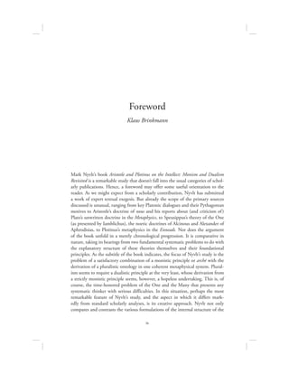 ix
Mark Nyvlt’s book Aristotle and Plotinus on the Intellect: Monism and Dualism
Revisited is a remarkable study that doesn’t fall into the usual categories of schol-
arly publications. Hence, a foreword may offer some useful orientation to the
reader. As we might expect from a scholarly contribution, Nyvlt has submitted
a work of expert textual exegesis. But already the scope of the primary sources
discussed is unusual, ranging from key Platonic dialogues and their Pythagorean
motives to Aristotle’s doctrine of nous and his reports about (and criticism of)
Plato’s unwritten doctrine in the Metaphysics, to Speusippus’s theory of the One
(as presented by Iamblichus), the noetic doctrines of Alcinous and Alexander of
Aphrodisias, to Plotinus’s metaphysics in the Enneads. Nor does the argument
of the book unfold in a merely chronological progression. It is comparative in
nature, taking its bearings from two fundamental systematic problems to do with
the explanatory structure of these theories themselves and their foundational
principles. As the subtitle of the book indicates, the focus of Nyvlt’s study is the
problem of a satisfactory combination of a monistic principle or archē with the
derivation of a pluralistic ontology in one coherent metaphysical system. Plural-
ism seems to require a dualistic principle at the very least, whose derivation from
a strictly monistic principle seems, however, a hopeless undertaking. This is, of
course, the time-honored problem of the One and the Many that presents any
systematic thinker with serious difficulties. In this situation, perhaps the most
remarkable feature of Nyvlt’s study, and the aspect in which it differs mark-
edly from standard scholarly analyses, is its creative approach. Nyvlt not only
compares and contrasts the various formulations of the internal structure of the
Foreword
Klaus Brinkmann
 