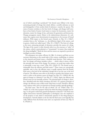 out of which something is produced,23 the formal cause (ei[doV) is the inner,
animating principle of change that clearly defines a sensible substance as such
and distinguishes it from another kind of substance—namely, the species. The
status of matter correlates to the four levels of change, and change itself corre-
lates to four kinds of matter: local matter or matter for locomotion, matter for
alteration, matter for change of size, and matter for generation and destruction.
Change presupposes matter. Matter is the indeterminate dimension of a sub-
stance that acquires more determination in proportion to the increase of formal
influence. With respect to the formal cause, Aristotle, in Phys. II 3, 194b27,
considers form as the “archetype, i.e., the definition [logos] of the essence, and
its genera, [which are] called causes” (Phys. II 3, 194b27). The form of a thing,
as the inner, animating principle of alteration, provides the essence of a thing.
The logos of the essence is what Aristotle refers to as the structure or “order” of
the essence, which is particularized, or “instantiated,” in matter, thus rendering
the thing intelligible.24 Both the form and the essence are required to provide an
intelligent account of things.
The subsequent two causes, efficient (to; o{qen hJ kivnhsiV) and final, are two
necessary dimensions to the causal order of the cosmos, establishing, in relation
to the material and formal causes, a fourfold causal doctrine. They coalesce in
that “the changer will always introduce a form . . . which, when it moves, will be
the principle and cause of the change. For instance, an actual man makes what
is potentially a man into a man” (Phys. III.2, 202a9–12). The formal cause is
inseparable from the efficient and final causes.25 These causes are conceptually
separable, and, in fact, the efficient cause is usually separate from the formal,
final cause at the level of the individual, though this is not the case at the level
of species. The efficient cause refers to the being in actuality that initiates move-
ment; it refers to the primary source of change (see Phys. II 3, 194b29–30), the
agent of change in a substance26 (see Phys. II 1, 193b2). Again, the efficient and
formal causes are not mutually exclusive. The principal agent of change is, there-
fore, identified with that which introduces the form. As a primary principle of
change, the efficient cause is fully actual. Only form is actual. Therefore, efficient
cause coalesces with, and is an expression of, formal causality, logically speaking.27
The final cause, “that for the sake of which” [to; ou{ e{neka] (Phys. II 3,
194b32–3), is the end or purpose (tevloV) for which the thing is brought into be-
ing,28 or the goal to which the growth development is directed.29 The final cause
rightly characterizes Aristotle’s philosophy as teleological, since the emphasis is
on the purpose or end, which is immanently operative in the thing during its
development. Aristotle alludes to the fact that the final cause is not logically, but
really, different from the formal cause and is an expression of form (see Phys. II
8, 199a30–2).
The Anatomy of Aristotle’s Metaphysics      77
 