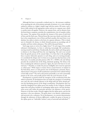 Although the form is necessarily a realized state (i.e., the necessary condition
of its assuming the role of the primary principle of motion), it is a state relatively
realized in relation to a higher, simpler stage with less matter. Of course, such a
form is fully realized in the appropriate matter and not in a separate state, which
is another point all together. However, the separate form, and its distance from
the form/matter composite, provides the comprehensive view of causality within
the cosmos. The separate form provides the measure of the status of each level
of form and the final cause. Physical forms like man may clearly reach their end,
but in the comprehensive view of form and final causality, this man’s form is not
absolute, but rather is relative to the form of a separate substance. (This is clearly
seen in Aristotle’s De Anima, in which Aristotle presents an ascending scale of
actuality and form within substances. This will be discussed below.)
Each stage yearns or strives for a higher form.30 At each stage of the sensible
substance’s development, its form is achieving increasingly full actualization,
moving toward its end (tevloV). Paradoxically, the end to which each thing aspires
is inherent in the thing itself from the very beginning. The end is not severed
from the growth process of the natural object. It is form that is the propelling
force or power inherently operative in each thing, and as its moving principle,
it is considered the thing’s end. It is form in its actual state that functions as the
final cause. As actuality precedes potency (Met. H 1, 1049b5), the end (tevloV)
precedes the actualized state of the thing, absolutely speaking. The tevloV is the
force actualizing the substance’s potencies. Again, the end is the form in its real-
ized state.31 Therefore, to render the process intelligible, form must be expressed
as a final cause.32 With respect to matter, form is actual; however, in relation to
the final tevloV, form is, in this present state of development, potential. Hence,
whereas form in the process of self-actualization is potential, form realized (tevloV)
is form fully actual.33 The end is only present potentially, as an oak is potentially
present in the acorn, and actually present when the acorn becomes an oak.
Development or growth entails the emergence of the actualization from that
which is potential. Yet development does not imply the emergence of something
new, since the end is already inherent in the thing itself; the tevloV already gov-
erns the developing process of the thing’s actualization. Development does not
entail the changing of one infima species into another. In the Categories, Aristotle
argues that each genus includes its unchanging infima species, and that develop-
ment occurs only within the particular specimen, the substance, of the species.
However, in his later works, Aristotle suggests that the infima species, and not the
specimen, is the true substance. The genus alone is too abstract, indeterminate,
and universal to be a substance. Yet its development—its concrete determination
through the admixture of diverse differentiae—enables the genus to become in
the infima species an “indivisible (‘atomic’) unity of universal and individual.”34
78      Chapter 4
 
