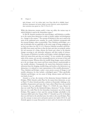 pro;V duvnamin, ta; d= wJV oujsi;a provV tina u{lhn (Met. Q 6, 1048b8). Quod
discrimen quamquam non potest ubique accurate observari, tamen ad perlustran-
dam varietatem usus aptum est. (Vol. V 251a-21–27)
While this distinction remains useful, it does not reflect the various ways in
which ejnevrgeia is used in the Aristotelian corpus.36
In Met. Q, Aristotle introduces the terms duvnamiV and ejnevrgeia as corollar-
ies to the matter-form distinction in order to further explain real development
(i.e., change) in the cosmos.37 The concept of ejnevrgeia in this case is used in the
sense of the traditional term, actuality. As a result, ejnevrgeia corresponds with
the concept duvnamiV, taken as potentiality. Thus, ejnevrgeia and duvnamiV are a
pair of principles that are applicable to the entire range of being analogously, as
we have seen above (see Met. L 4–5). However, ejnevrgeia (actuality) and duvna-
miV differ from matter and form in that the latter pair does not properly analyze
the real movement of a thing, whereas the former pair relates to the dynamic
changes occurring in real, particular substances and their modes of existence.
The concepts of ejnevrgeia as actuality and duvnamiV include teleological aspects,
which the matter-form pair does not include.38 As one considers the ascending
order of the cosmos, one can only conceptually perceive an increase in form and
a decrease in matter. Whereas when the sensible thing changes, matter and form
per se do not change, since matter and form remain abstract causal principles in
any sensible substance. Consequently, the matter-form distinction remains an
abstraction from the changing, sensible thing, and insofar as the distinction is an
abstraction, it is reduced to a static representation of the sensible phenomena.39
Thus, ejnevrgeia and duvnamiV render a more precise account of change in real
sensible substances, for they include a teleological aspect.40 More specifically,
ejnevrgeia and duvnamiV are two senses of being, whereas matter and form are
two kinds of cause.41
Aristotle is, in fact, the inventor of the distinction between ejnevrgeia and
duvnamiV. While Aristotle credits Plato for the matter-form distinction, as seen
at Physics I 9, where Aristotle provides a solution to Parmenides’ challenge to the
possibility of generation and states that “some others [Plato] have also touched
on [matter], but not sufficiently” (Physics I 9, 191b35–36, trans. Menn), he
does not credit Plato for the ejnevrgeia-duvnamiV distinction.42 In fact, Aristotle
does not even credit Plato for the Aristotelian (nominative) use of the concept
duvnamiV. Plato appears to have used the concept dunavmei adverbially in the
Statesman 266b3 and in the Timaeus 54b4–5.43 Aristotle’s use of to; o]n dunavmei
does not refer back to the adverbial sense, but rather to the noun duvnamiV. Plato
uses the concept to mean active and passive powers (see Sophist 247e3–4), and
Aristotle appears to accept these powers to move and to be moved as the initial
80      Chapter 4
 